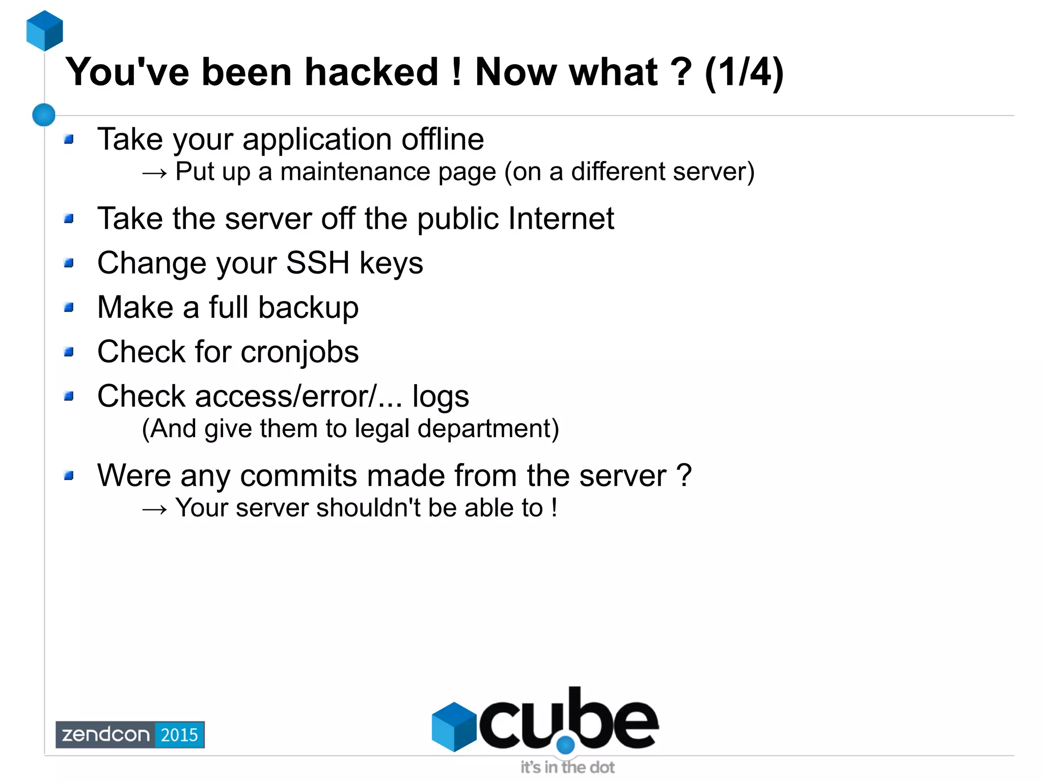 You've been hacked ! Now what ? (1/4)
Take your application offline
→ Put up a maintenance page (on a different server)
Take the server off the public Internet
Change your SSH keys
Make a full backup
Check for cronjobs
Check access/error/... logs
(And give them to legal department)
Were any commits made from the server ?
→ Your server shouldn't be able to !
 