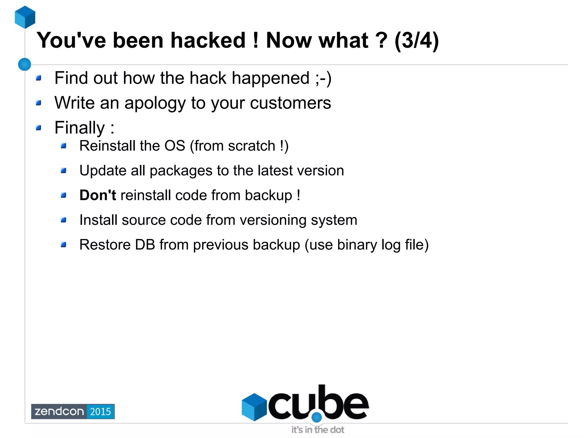 You've been hacked ! Now what ? (3/4)
Find out how the hack happened ;-)
Write an apology to your customers
Finally :
Reinstall the OS (from scratch !)
Update all packages to the latest version
Don't reinstall code from backup !
Install source code from versioning system
Restore DB from previous backup (use binary log file)
 