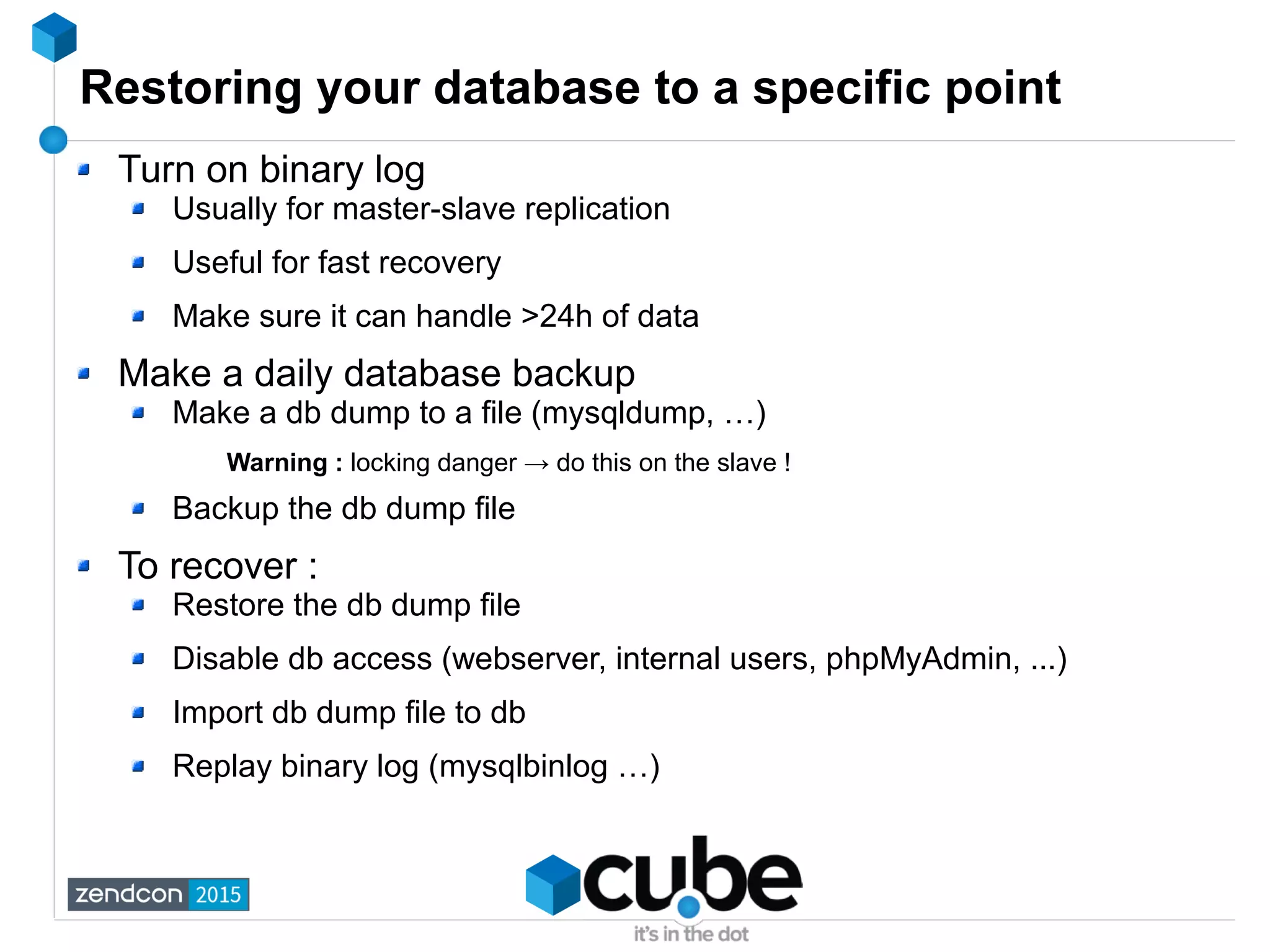 Restoring your database to a specific point
Turn on binary log
Usually for master-slave replication
Useful for fast recovery
Make sure it can handle >24h of data
Make a daily database backup
Make a db dump to a file (mysqldump, …)
Warning : locking danger → do this on the slave !
Backup the db dump file
To recover :
Restore the db dump file
Disable db access (webserver, internal users, phpMyAdmin, ...)
Import db dump file to db
Replay binary log (mysqlbinlog …)
 
