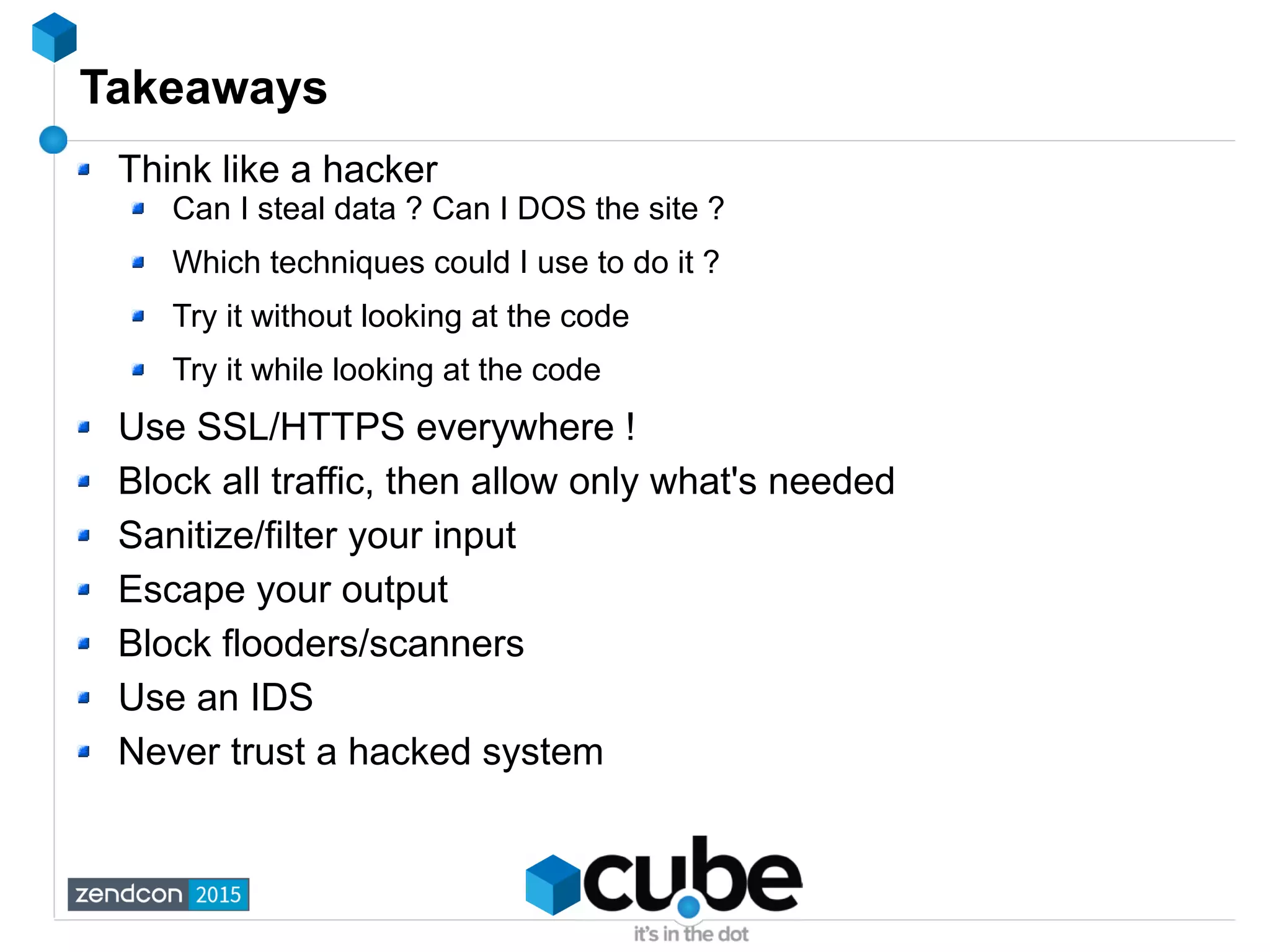 Takeaways
Think like a hacker
Can I steal data ? Can I DOS the site ?
Which techniques could I use to do it ?
Try it without looking at the code
Try it while looking at the code
Use SSL/HTTPS everywhere !
Block all traffic, then allow only what's needed
Sanitize/filter your input
Escape your output
Block flooders/scanners
Use an IDS
Never trust a hacked system
 