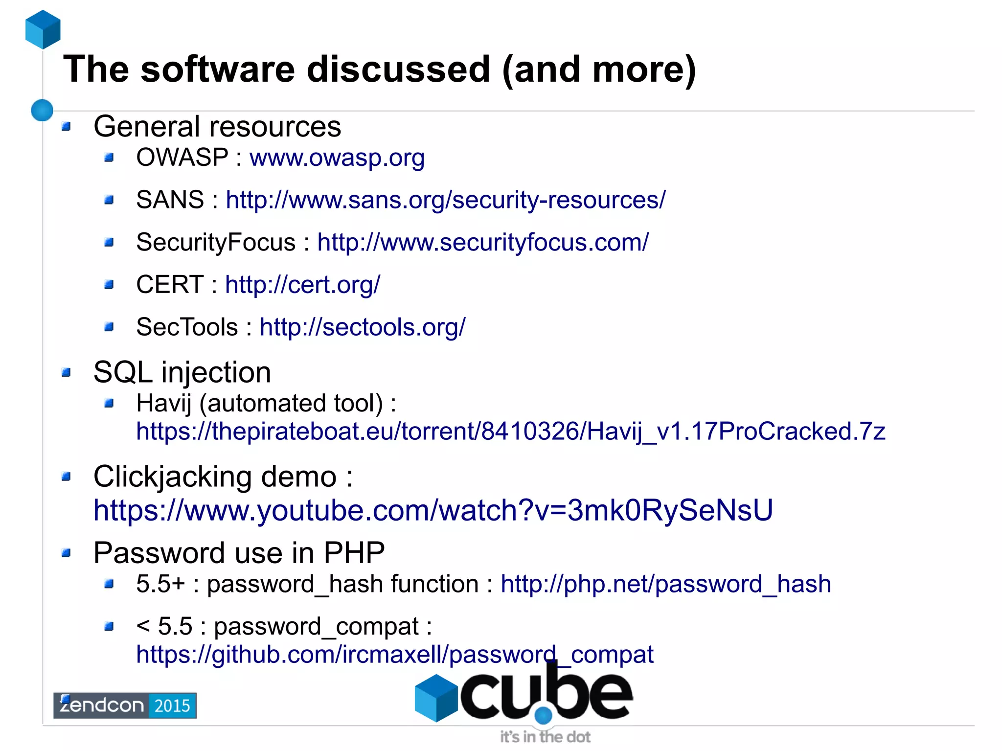 The software discussed (and more)
General resources
OWASP : www.owasp.org
SANS : http://www.sans.org/security-resources/
SecurityFocus : http://www.securityfocus.com/
CERT : http://cert.org/
SecTools : http://sectools.org/
SQL injection
Havij (automated tool) :
https://thepirateboat.eu/torrent/8410326/Havij_v1.17ProCracked.7z
Clickjacking demo :
https://www.youtube.com/watch?v=3mk0RySeNsU
Password use in PHP
5.5+ : password_hash function : http://php.net/password_hash
< 5.5 : password_compat :
https://github.com/ircmaxell/password_compat
 