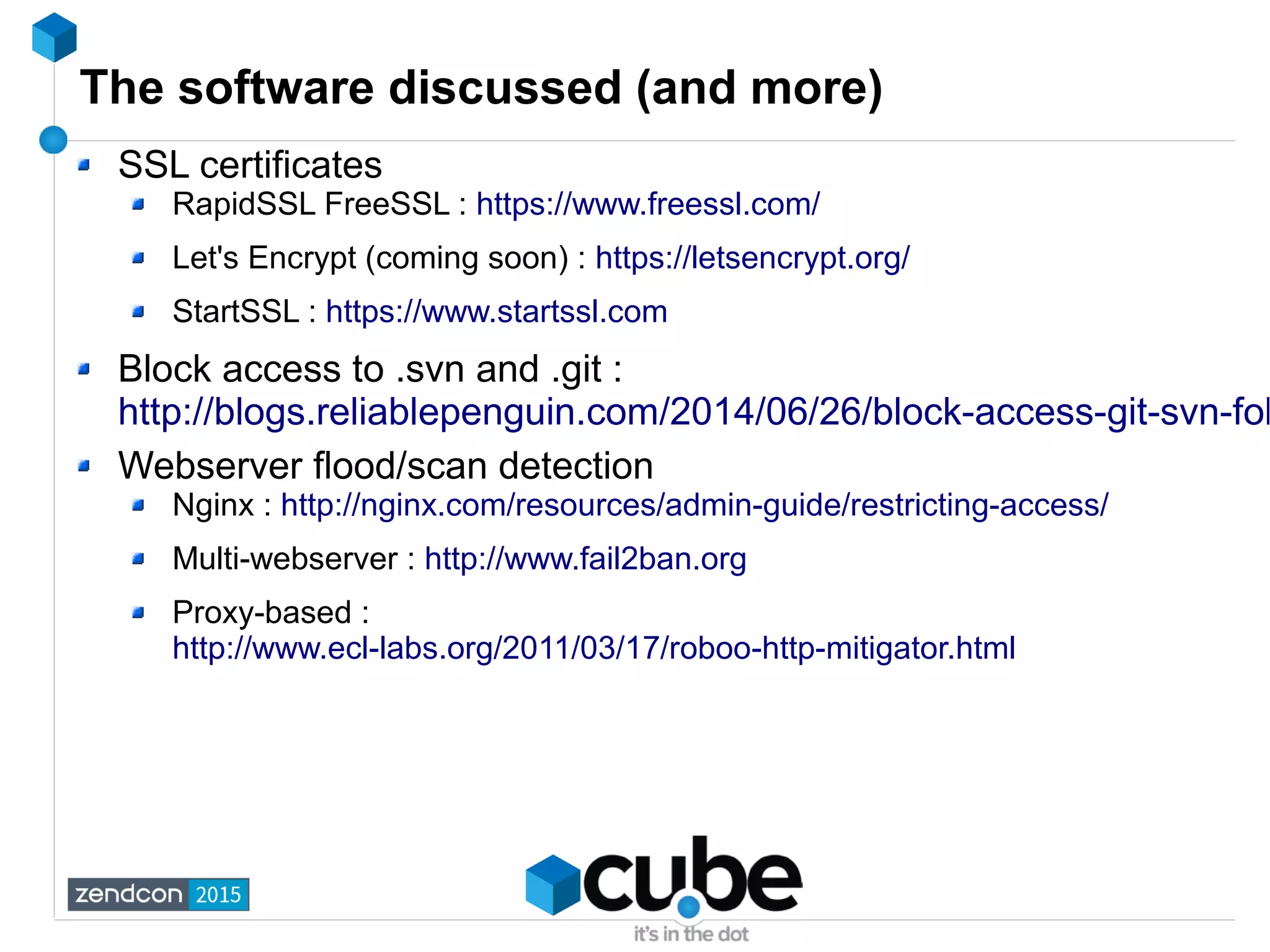 The software discussed (and more)
SSL certificates
RapidSSL FreeSSL : https://www.freessl.com/
Let's Encrypt (coming soon) : https://letsencrypt.org/
StartSSL : https://www.startssl.com
Block access to .svn and .git :
http://blogs.reliablepenguin.com/2014/06/26/block-access-git-svn-fol
Webserver flood/scan detection
Nginx : http://nginx.com/resources/admin-guide/restricting-access/
Multi-webserver : http://www.fail2ban.org
Proxy-based :
http://www.ecl-labs.org/2011/03/17/roboo-http-mitigator.html
 