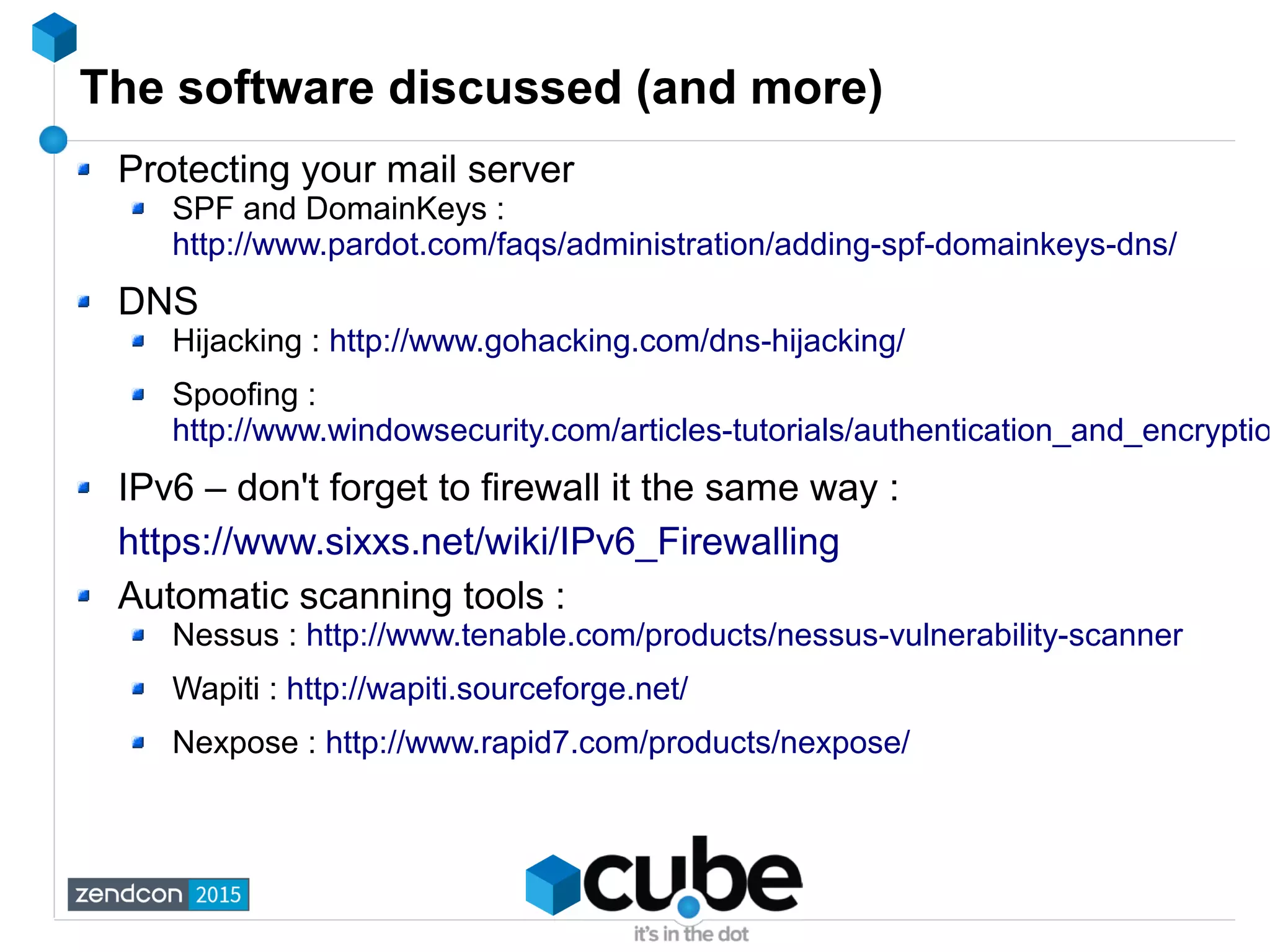 The software discussed (and more)
Protecting your mail server
SPF and DomainKeys :
http://www.pardot.com/faqs/administration/adding-spf-domainkeys-dns/
DNS
Hijacking : http://www.gohacking.com/dns-hijacking/
Spoofing :
http://www.windowsecurity.com/articles-tutorials/authentication_and_encryptio
IPv6 – don't forget to firewall it the same way :
https://www.sixxs.net/wiki/IPv6_Firewalling
Automatic scanning tools :
Nessus : http://www.tenable.com/products/nessus-vulnerability-scanner
Wapiti : http://wapiti.sourceforge.net/
Nexpose : http://www.rapid7.com/products/nexpose/
 