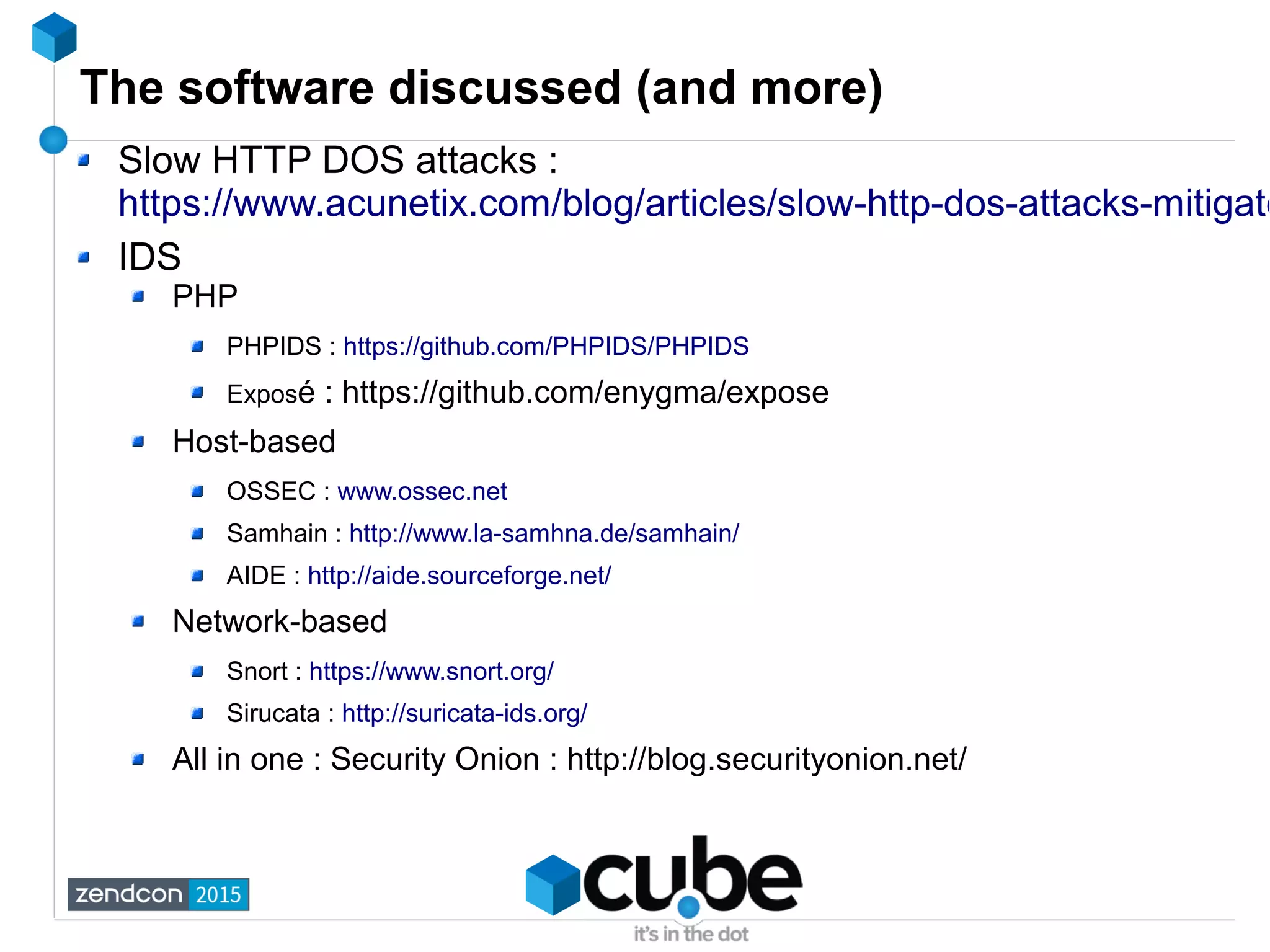 The software discussed (and more)
Slow HTTP DOS attacks :
https://www.acunetix.com/blog/articles/slow-http-dos-attacks-mitigate
IDS
PHP
PHPIDS : https://github.com/PHPIDS/PHPIDS
Exposé : https://github.com/enygma/expose
Host-based
OSSEC : www.ossec.net
Samhain : http://www.la-samhna.de/samhain/
AIDE : http://aide.sourceforge.net/
Network-based
Snort : https://www.snort.org/
Sirucata : http://suricata-ids.org/
All in one : Security Onion : http://blog.securityonion.net/
 