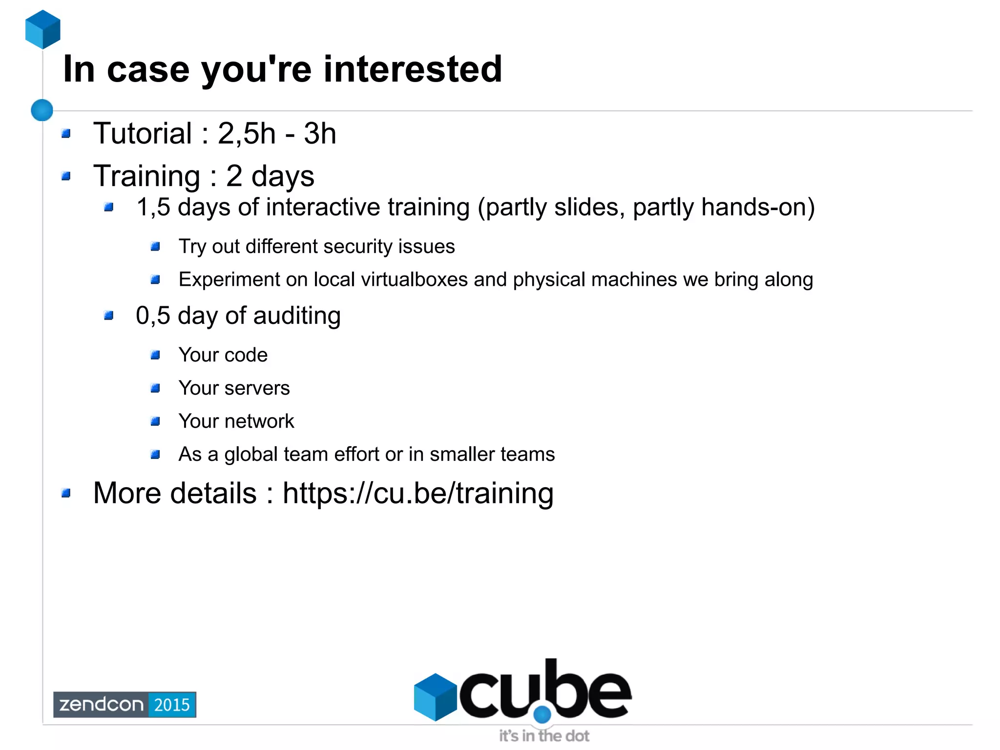 In case you're interested
Tutorial : 2,5h - 3h
Training : 2 days
1,5 days of interactive training (partly slides, partly hands-on)
Try out different security issues
Experiment on local virtualboxes and physical machines we bring along
0,5 day of auditing
Your code
Your servers
Your network
As a global team effort or in smaller teams
More details : https://cu.be/training
 