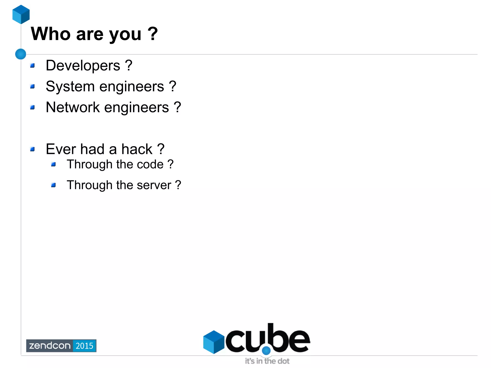 Who are you ?
Developers ?
System engineers ?
Network engineers ?
Ever had a hack ?
Through the code ?
Through the server ?
 