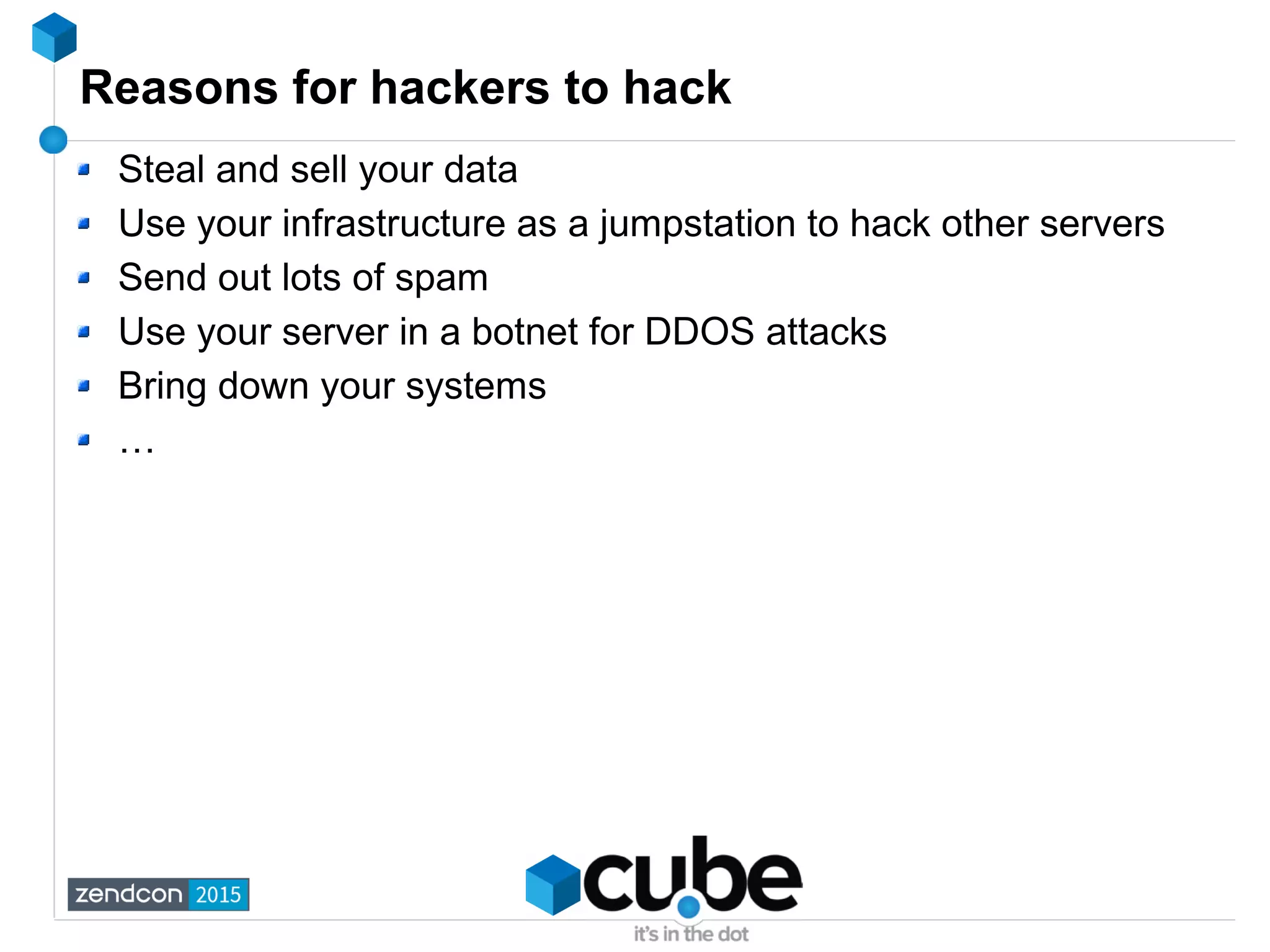 Reasons for hackers to hack
Steal and sell your data
Use your infrastructure as a jumpstation to hack other servers
Send out lots of spam
Use your server in a botnet for DDOS attacks
Bring down your systems
…
 