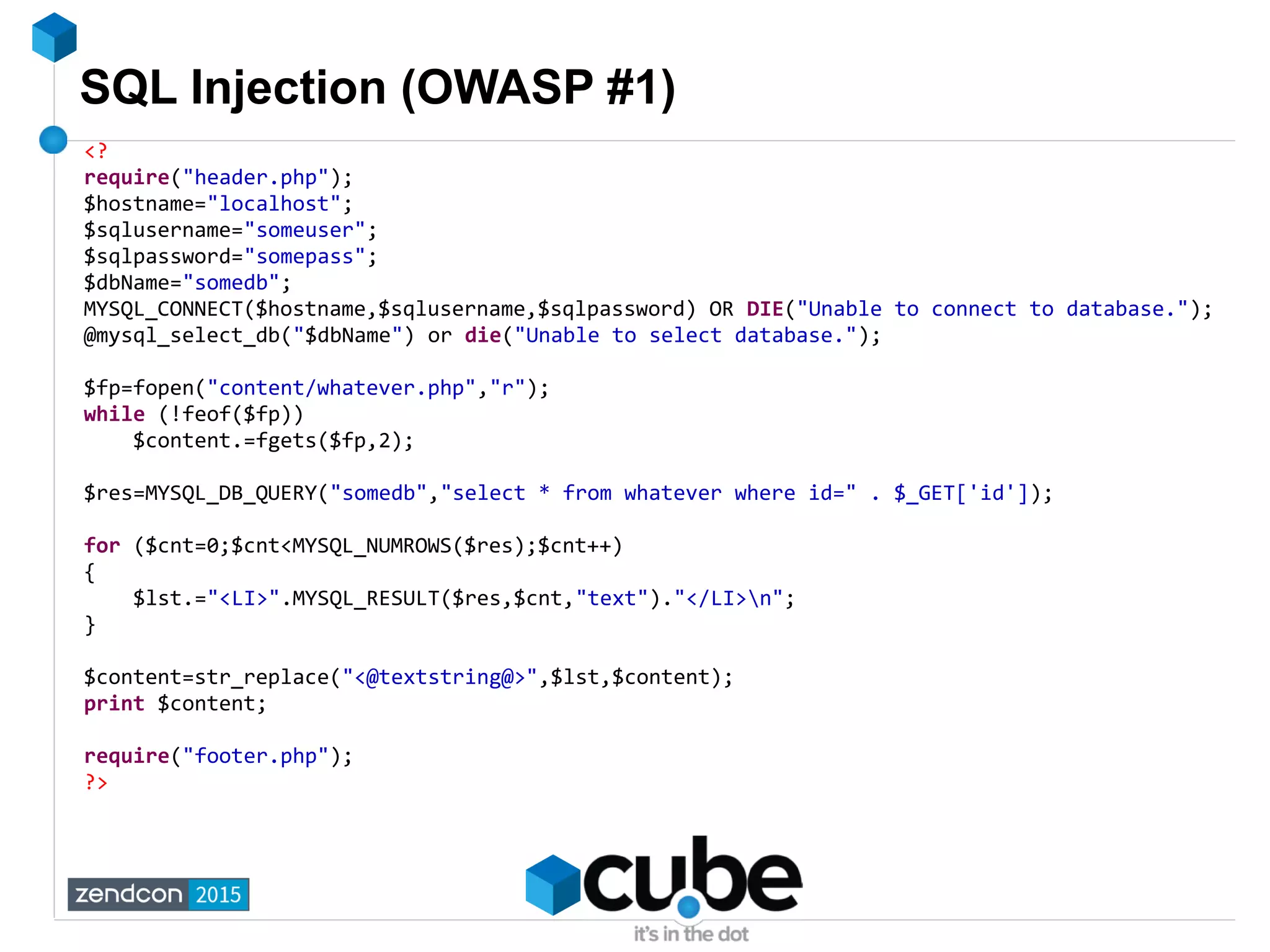 SQL Injection (OWASP #1)
<?
require("header.php");
$hostname="localhost";
$sqlusername="someuser";
$sqlpassword="somepass";
$dbName="somedb";
MYSQL_CONNECT($hostname,$sqlusername,$sqlpassword) OR DIE("Unable to connect to database.");
@mysql_select_db("$dbName") or die("Unable to select database.");
$fp=fopen("content/whatever.php","r");
while (!feof($fp))
$content.=fgets($fp,2);
$res=MYSQL_DB_QUERY("somedb","select * from whatever where id=" . $_GET['id']);
for ($cnt=0;$cnt<MYSQL_NUMROWS($res);$cnt++)
{
$lst.="<LI>".MYSQL_RESULT($res,$cnt,"text")."</LI>n";
}
$content=str_replace("<@textstring@>",$lst,$content);
print $content;
require("footer.php");
?>
 