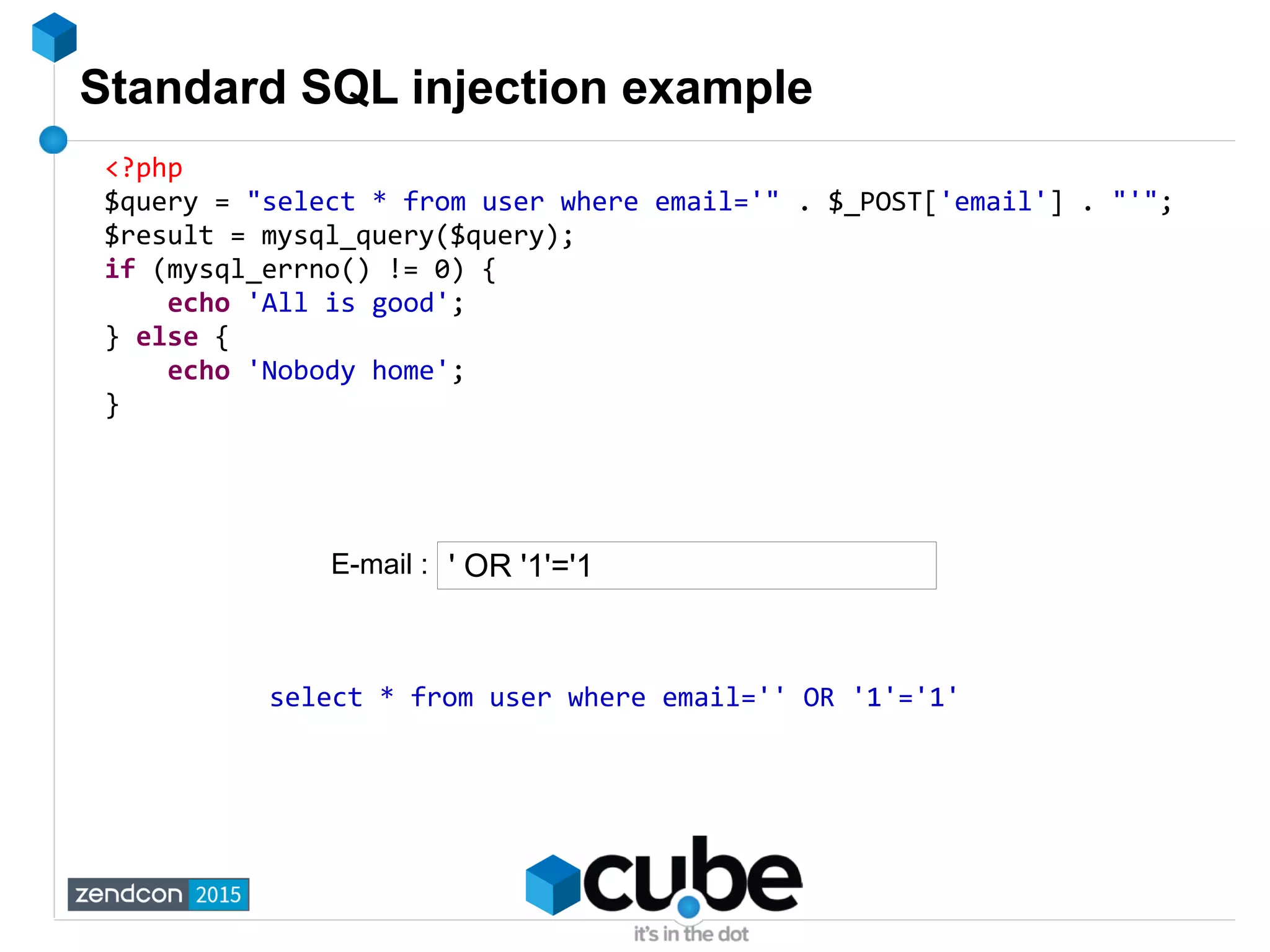 Standard SQL injection example
<?php
$query = "select * from user where email='" . $_POST['email'] . "'";
$result = mysql_query($query);
if (mysql_errno() != 0) {
echo 'All is good';
} else {
echo 'Nobody home';
}
' OR '1'='1
select * from user where email='' OR '1'='1'
E-mail :
 