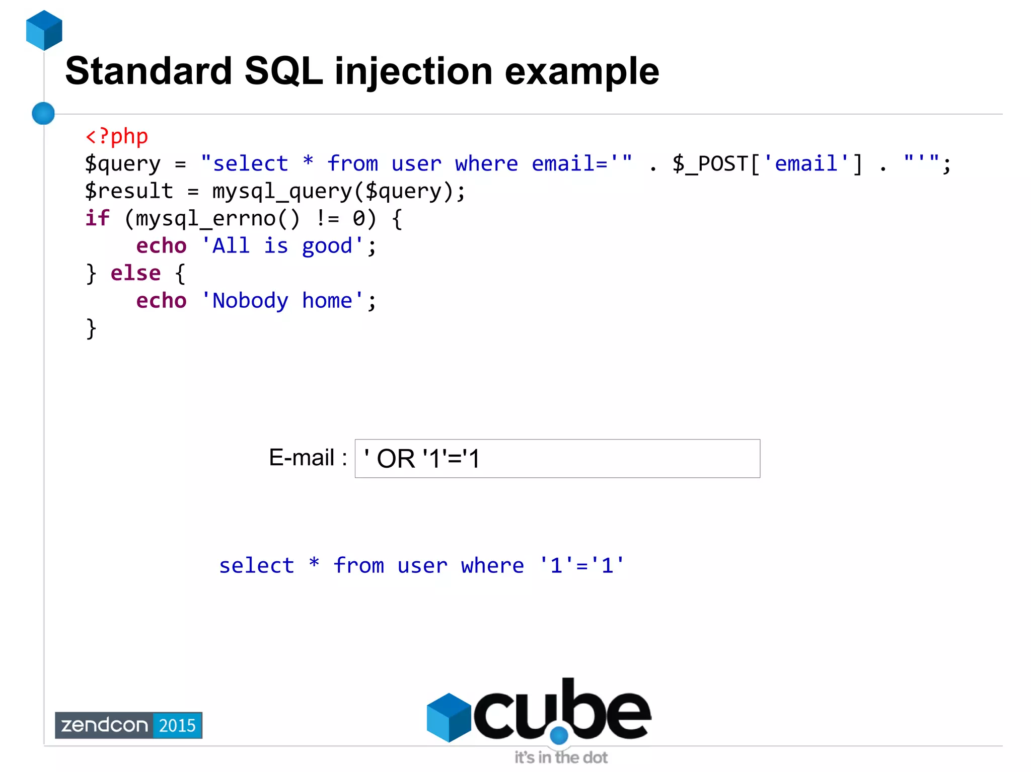 Standard SQL injection example
<?php
$query = "select * from user where email='" . $_POST['email'] . "'";
$result = mysql_query($query);
if (mysql_errno() != 0) {
echo 'All is good';
} else {
echo 'Nobody home';
}
' OR '1'='1
select * from user where '1'='1'
E-mail :
 