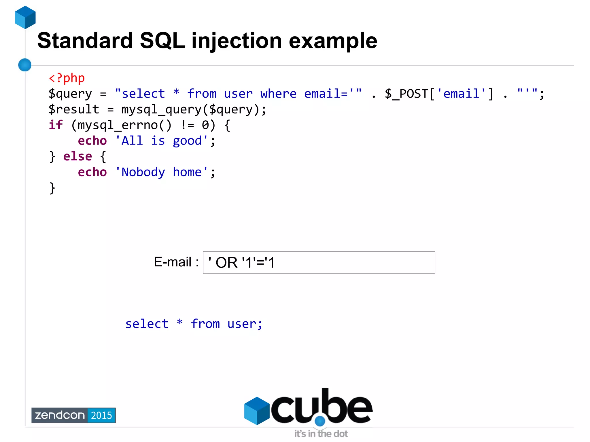 Standard SQL injection example
<?php
$query = "select * from user where email='" . $_POST['email'] . "'";
$result = mysql_query($query);
if (mysql_errno() != 0) {
echo 'All is good';
} else {
echo 'Nobody home';
}
' OR '1'='1
select * from user;
E-mail :
 