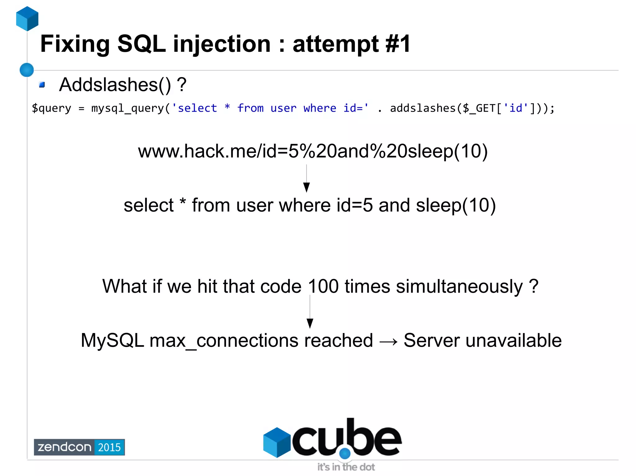 Fixing SQL injection : attempt #1
Addslashes() ?
$query = mysql_query('select * from user where id=' . addslashes($_GET['id']));
www.hack.me/id=5%20and%20sleep(10)
select * from user where id=5 and sleep(10)
What if we hit that code 100 times simultaneously ?
MySQL max_connections reached → Server unavailable
 