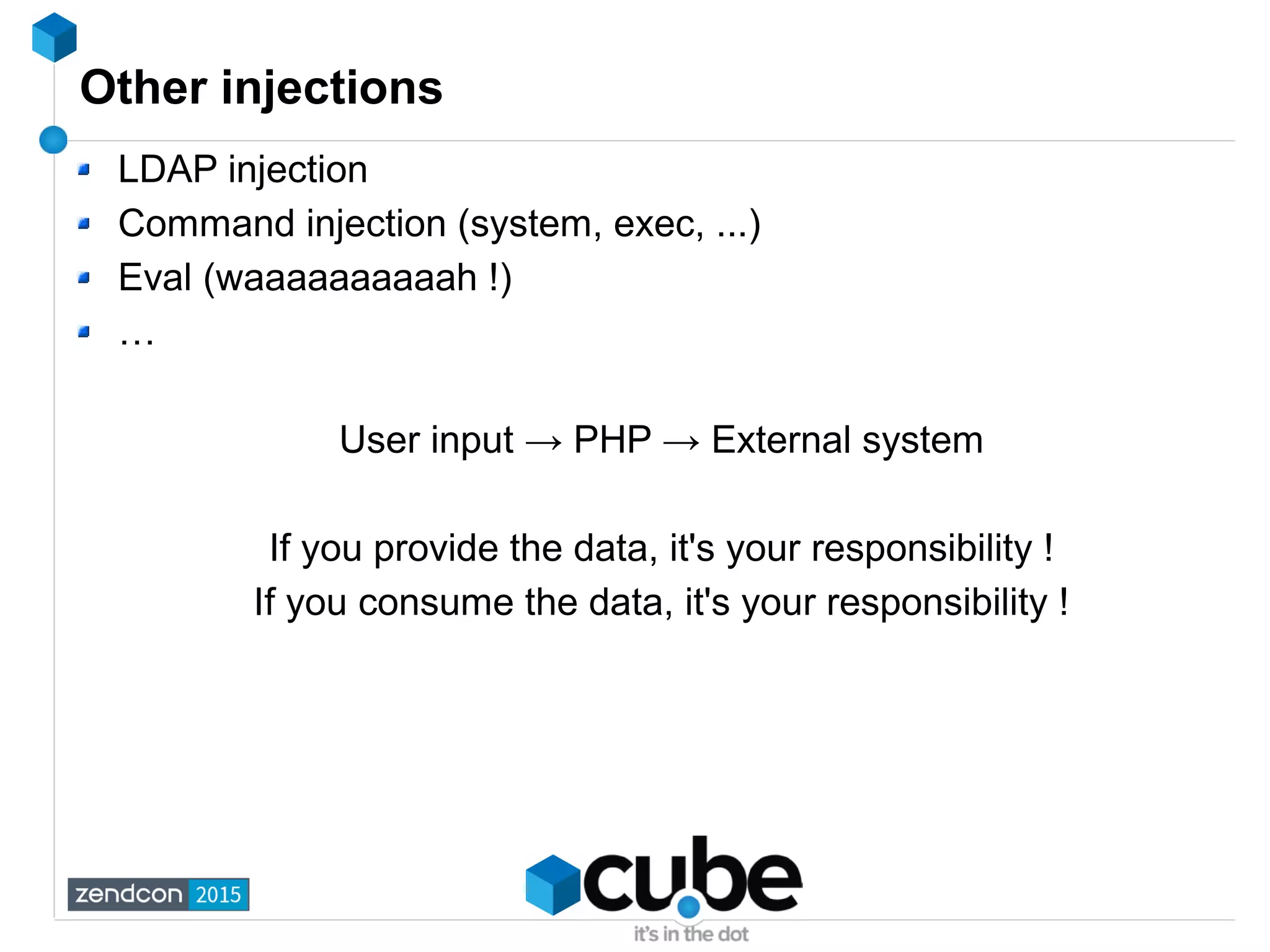 Other injections
LDAP injection
Command injection (system, exec, ...)
Eval (waaaaaaaaaah !)
…
User input → PHP → External system
If you provide the data, it's your responsibility !
If you consume the data, it's your responsibility !
 