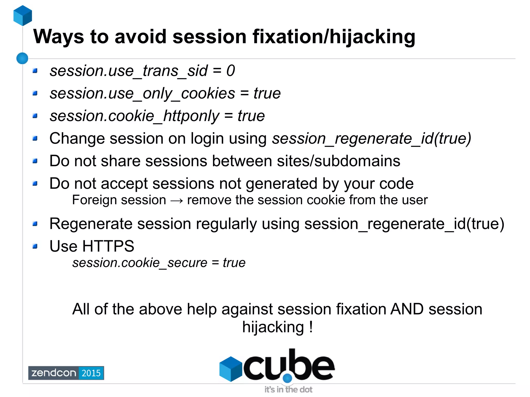 Ways to avoid session fixation/hijacking
session.use_trans_sid = 0
session.use_only_cookies = true
session.cookie_httponly = true
Change session on login using session_regenerate_id(true)
Do not share sessions between sites/subdomains
Do not accept sessions not generated by your code
Foreign session → remove the session cookie from the user
Regenerate session regularly using session_regenerate_id(true)
Use HTTPS
session.cookie_secure = true
All of the above help against session fixation AND session
hijacking !
 