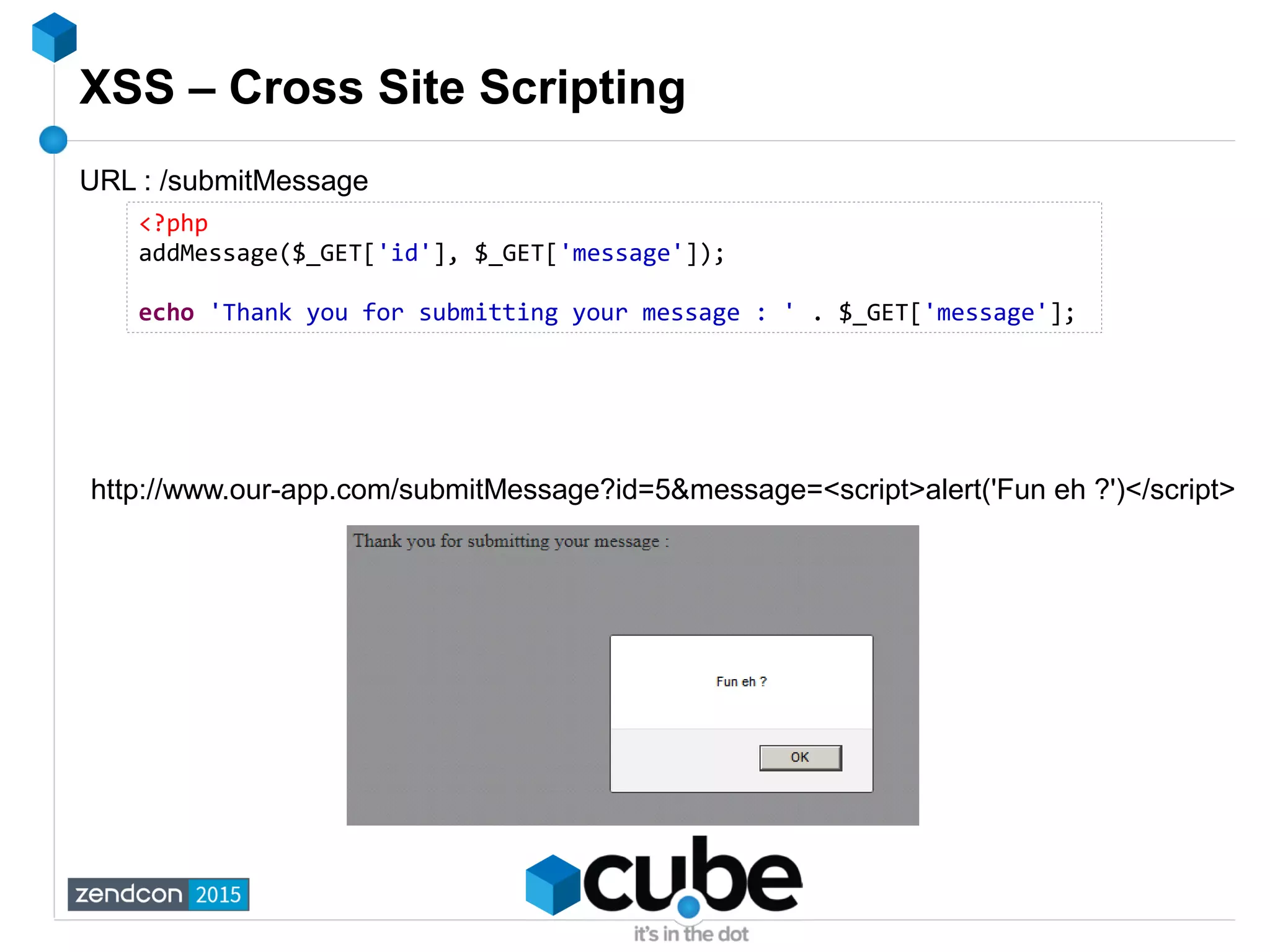 XSS – Cross Site Scripting
<?php
addMessage($_GET['id'], $_GET['message']);
echo 'Thank you for submitting your message : ' . $_GET['message'];
URL : /submitMessage
http://www.our-app.com/submitMessage?id=5&message=<script>alert('Fun eh ?')</script>
 