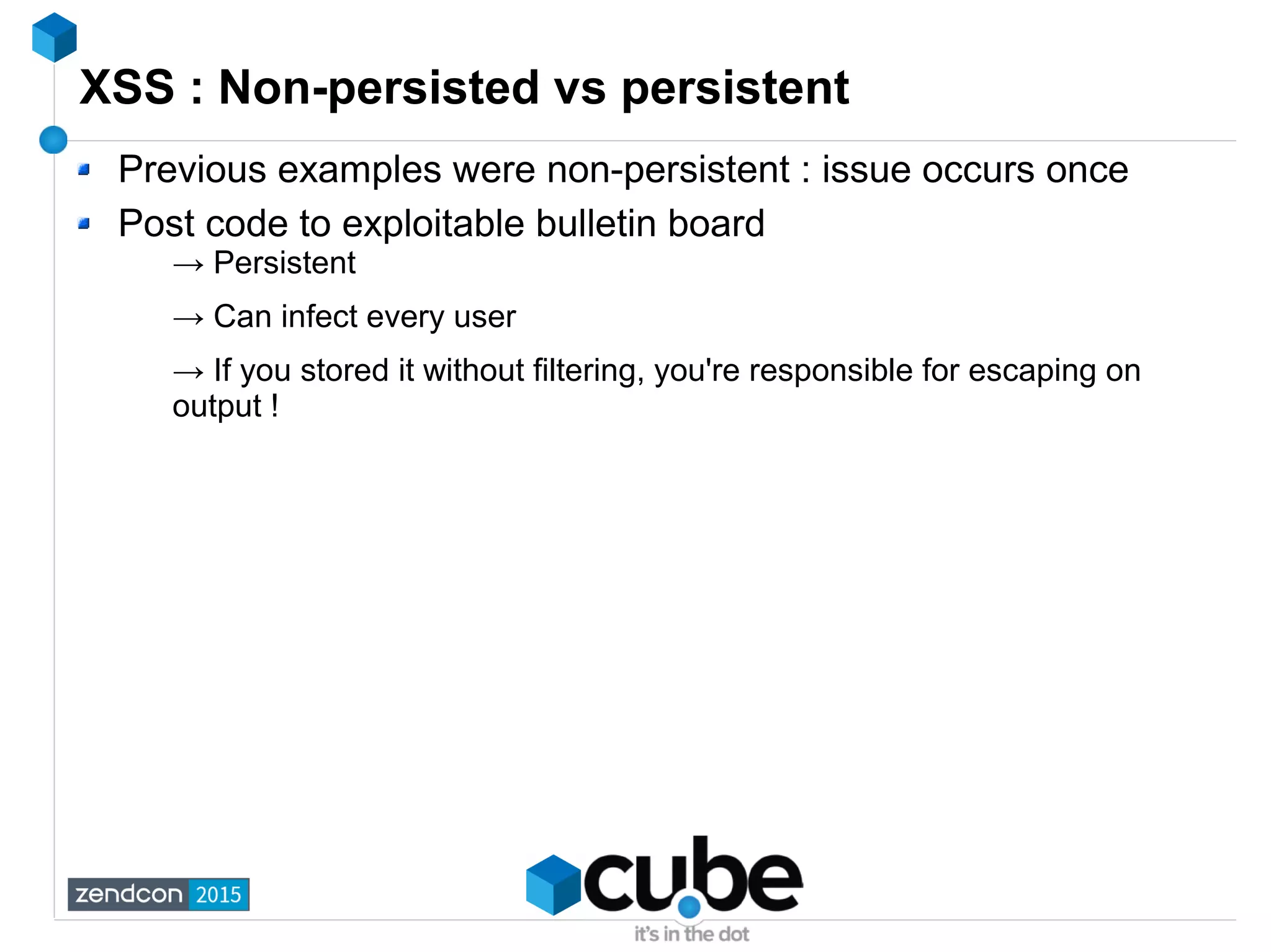 XSS : Non-persisted vs persistent
Previous examples were non-persistent : issue occurs once
Post code to exploitable bulletin board
→ Persistent
→ Can infect every user
→ If you stored it without filtering, you're responsible for escaping on
output !
 