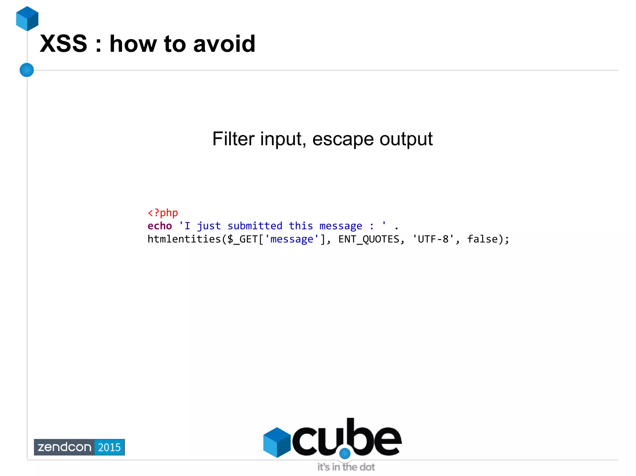 XSS : how to avoid
Filter input, escape output
<?php
echo 'I just submitted this message : ' .
htmlentities($_GET['message'], ENT_QUOTES, 'UTF-8', false);
 