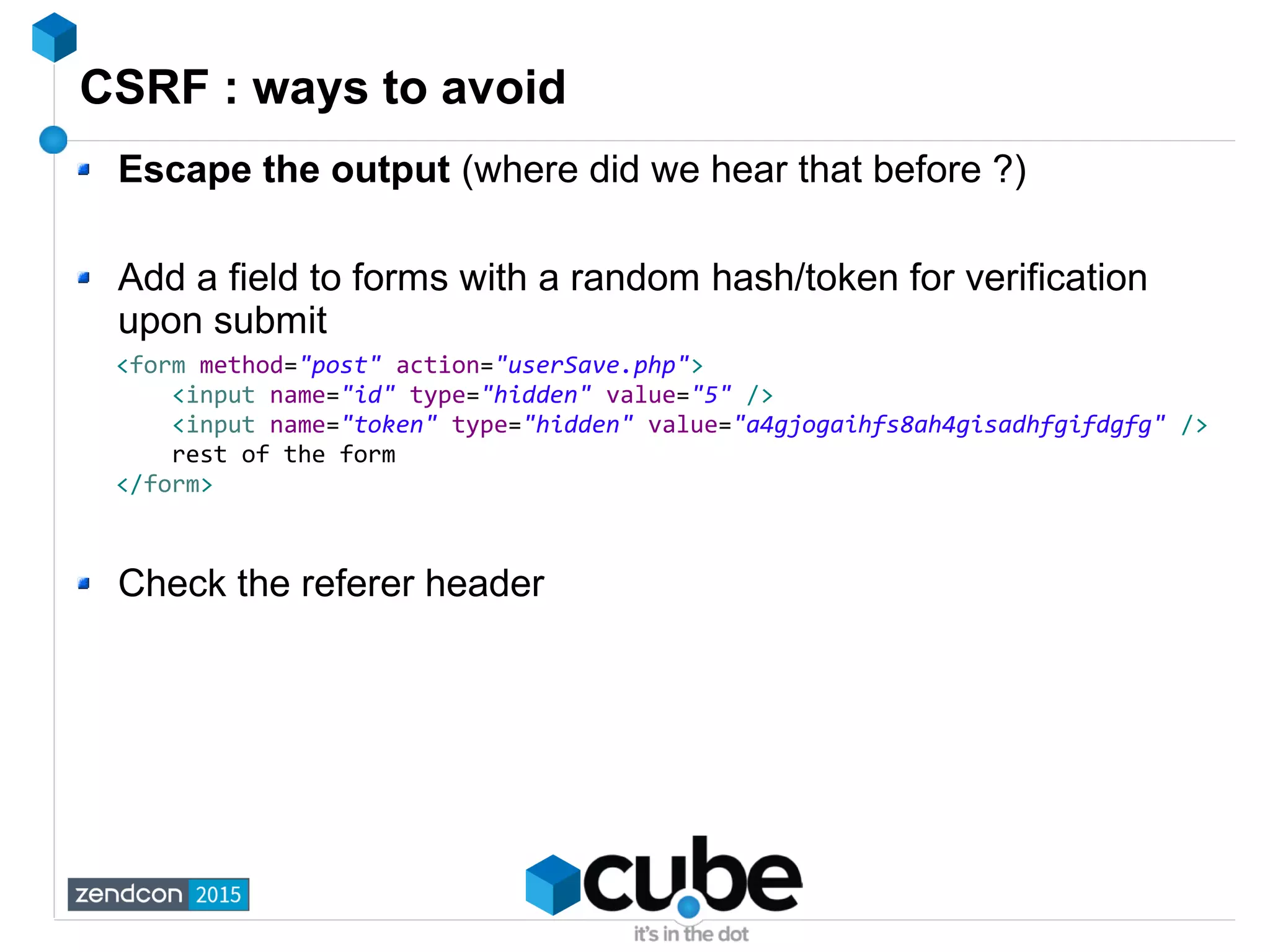 CSRF : ways to avoid
Escape the output (where did we hear that before ?)
Add a field to forms with a random hash/token for verification
upon submit
Check the referer header
<form method="post" action="userSave.php">
<input name="id" type="hidden" value="5" />
<input name="token" type="hidden" value="a4gjogaihfs8ah4gisadhfgifdgfg" />
rest of the form
</form>
 
