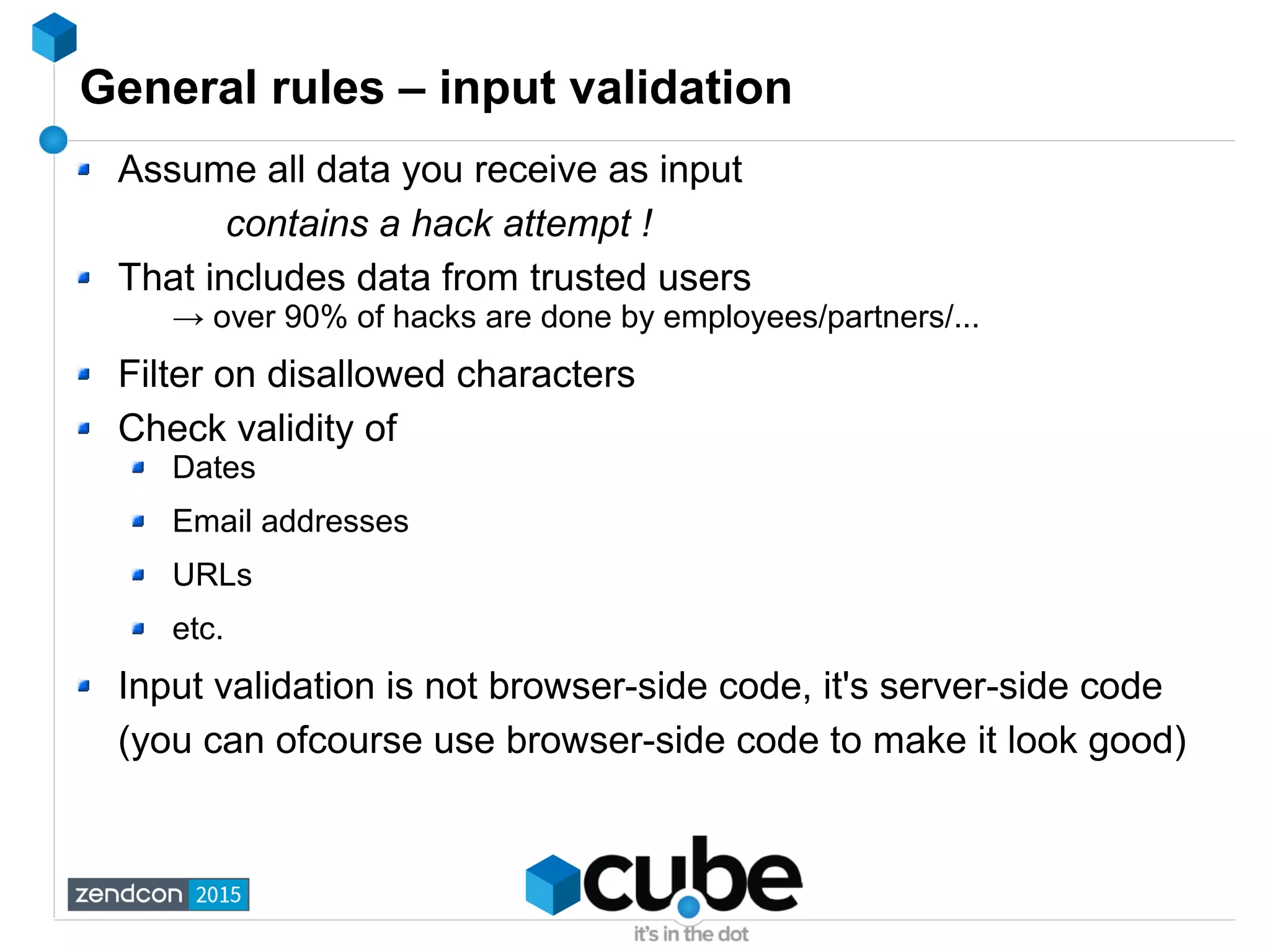 General rules – input validation
Assume all data you receive as input
contains a hack attempt !
That includes data from trusted users
→ over 90% of hacks are done by employees/partners/...
Filter on disallowed characters
Check validity of
Dates
Email addresses
URLs
etc.
Input validation is not browser-side code, it's server-side code
(you can ofcourse use browser-side code to make it look good)
 
