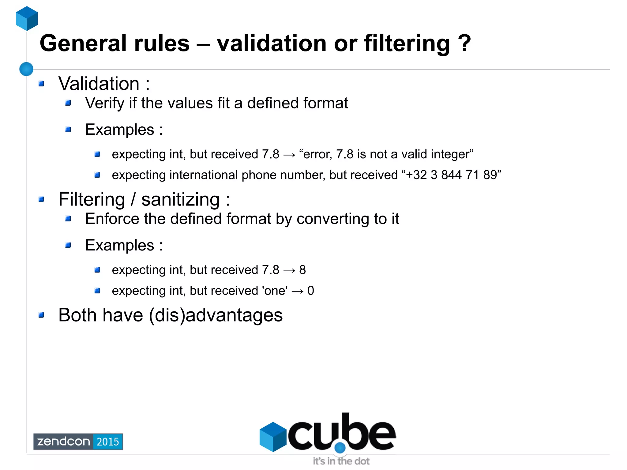 General rules – validation or filtering ?
Validation :
Verify if the values fit a defined format
Examples :
expecting int, but received 7.8 → “error, 7.8 is not a valid integer”
expecting international phone number, but received “+32 3 844 71 89”
Filtering / sanitizing :
Enforce the defined format by converting to it
Examples :
expecting int, but received 7.8 → 8
expecting int, but received 'one' → 0
Both have (dis)advantages
 