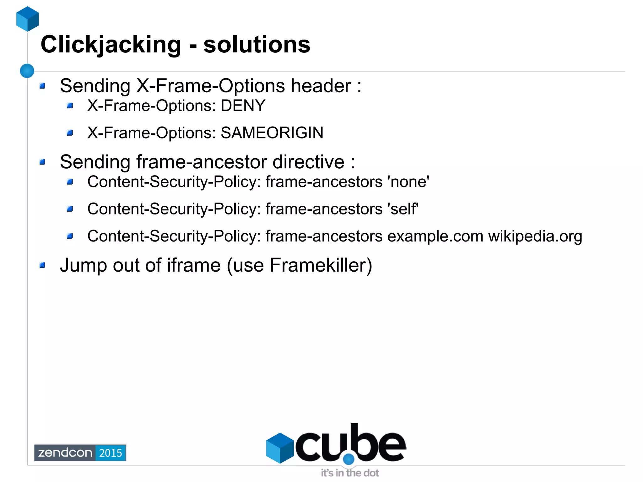 Clickjacking - solutions
Sending X-Frame-Options header :
X-Frame-Options: DENY
X-Frame-Options: SAMEORIGIN
Sending frame-ancestor directive :
Content-Security-Policy: frame-ancestors 'none'
Content-Security-Policy: frame-ancestors 'self'
Content-Security-Policy: frame-ancestors example.com wikipedia.org
Jump out of iframe (use Framekiller)
 