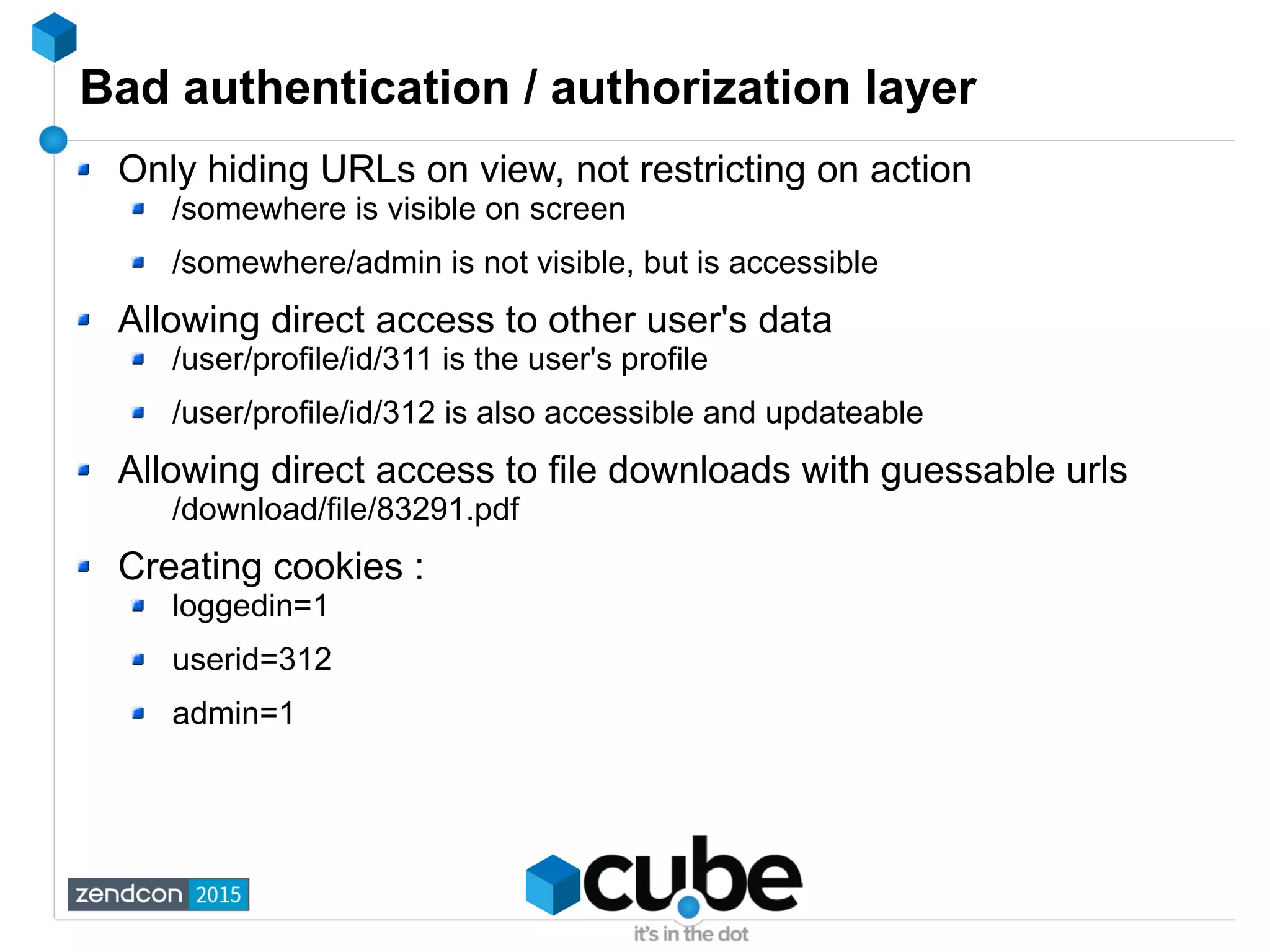 Bad authentication / authorization layer
Only hiding URLs on view, not restricting on action
/somewhere is visible on screen
/somewhere/admin is not visible, but is accessible
Allowing direct access to other user's data
/user/profile/id/311 is the user's profile
/user/profile/id/312 is also accessible and updateable
Allowing direct access to file downloads with guessable urls
/download/file/83291.pdf
Creating cookies :
loggedin=1
userid=312
admin=1
 