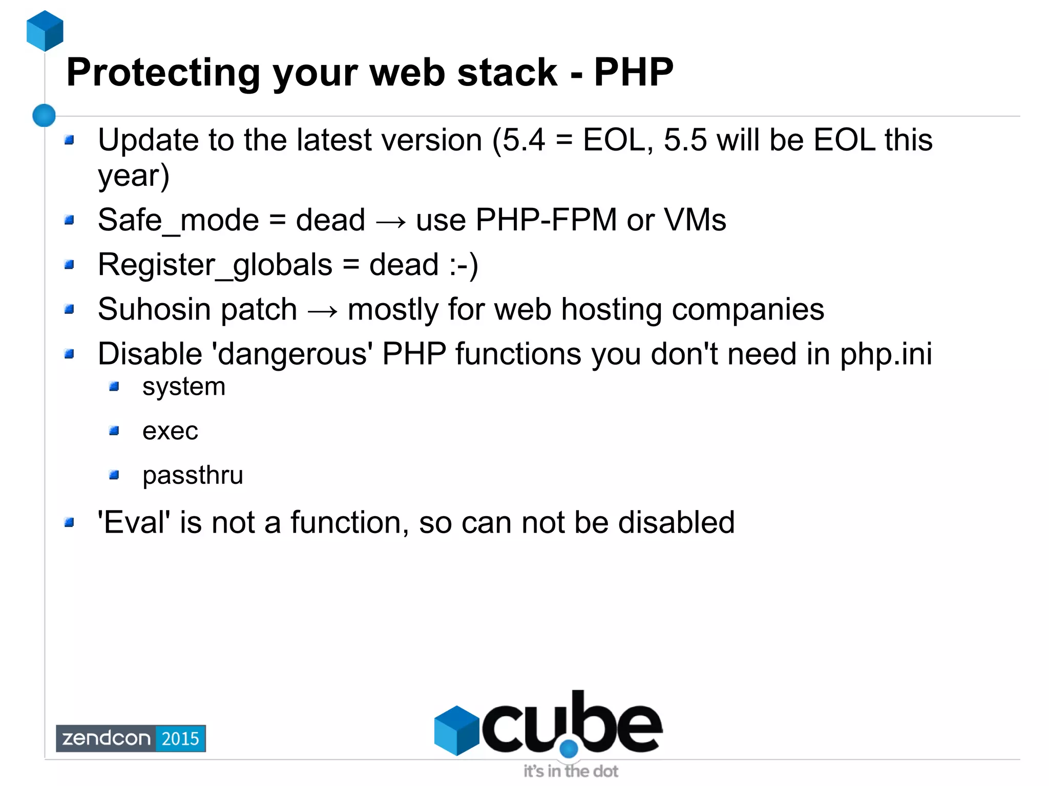Protecting your web stack - PHP
Update to the latest version (5.4 = EOL, 5.5 will be EOL this
year)
Safe_mode = dead → use PHP-FPM or VMs
Register_globals = dead :-)
Suhosin patch → mostly for web hosting companies
Disable 'dangerous' PHP functions you don't need in php.ini
system
exec
passthru
'Eval' is not a function, so can not be disabled
 