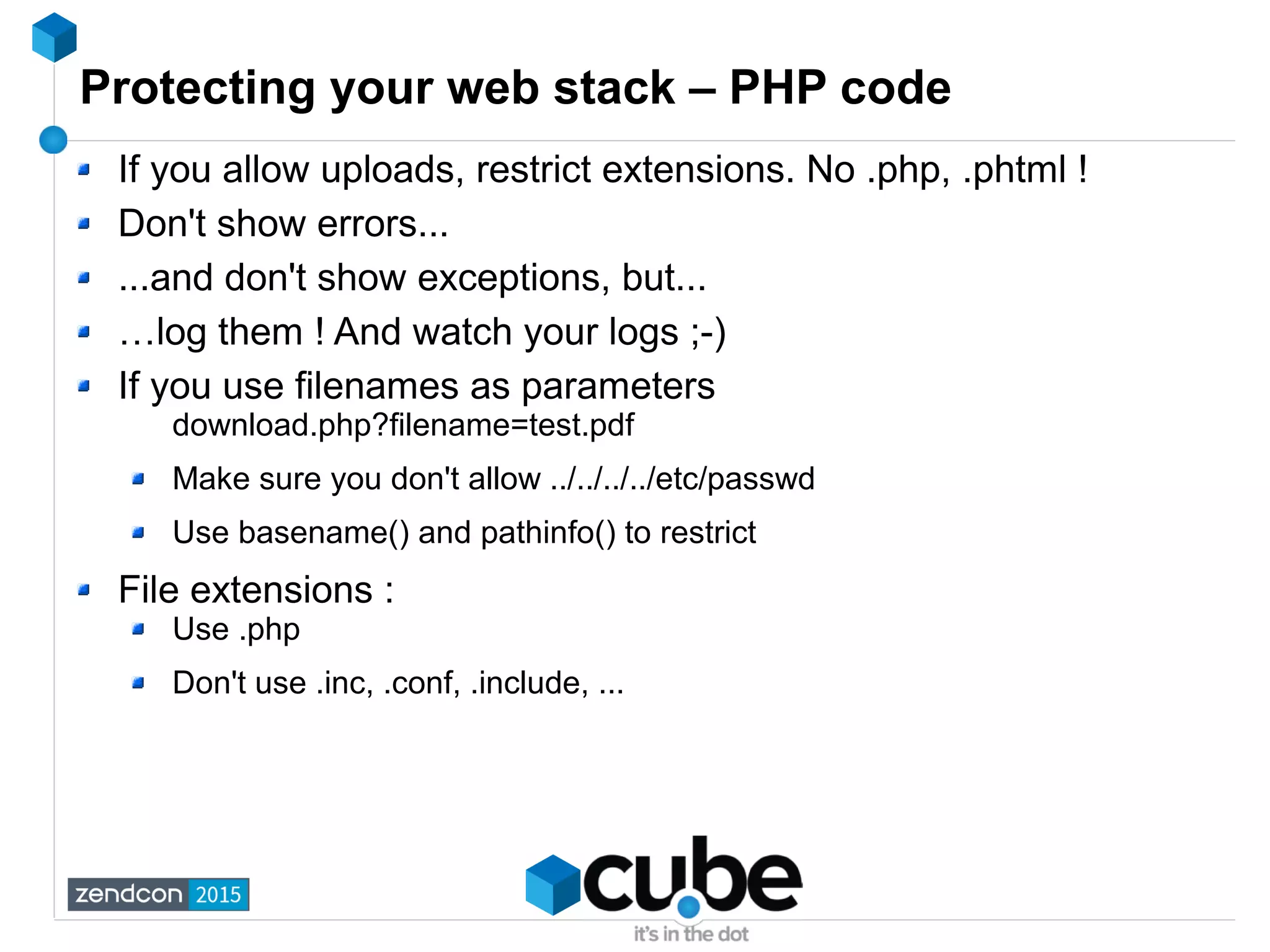 Protecting your web stack – PHP code
If you allow uploads, restrict extensions. No .php, .phtml !
Don't show errors...
...and don't show exceptions, but...
…log them ! And watch your logs ;-)
If you use filenames as parameters
download.php?filename=test.pdf
Make sure you don't allow ../../../../etc/passwd
Use basename() and pathinfo() to restrict
File extensions :
Use .php
Don't use .inc, .conf, .include, ...
 