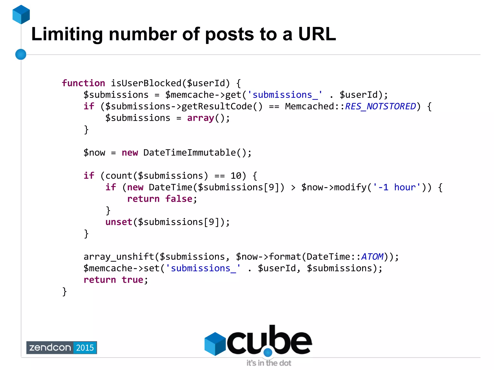 Limiting number of posts to a URL
function isUserBlocked($userId) {
$submissions = $memcache->get('submissions_' . $userId);
if ($submissions->getResultCode() == Memcached::RES_NOTSTORED) {
$submissions = array();
}
$now = new DateTimeImmutable();
if (count($submissions) == 10) {
if (new DateTime($submissions[9]) > $now->modify('-1 hour')) {
return false;
}
unset($submissions[9]);
}
array_unshift($submissions, $now->format(DateTime::ATOM));
$memcache->set('submissions_' . $userId, $submissions);
return true;
}
 