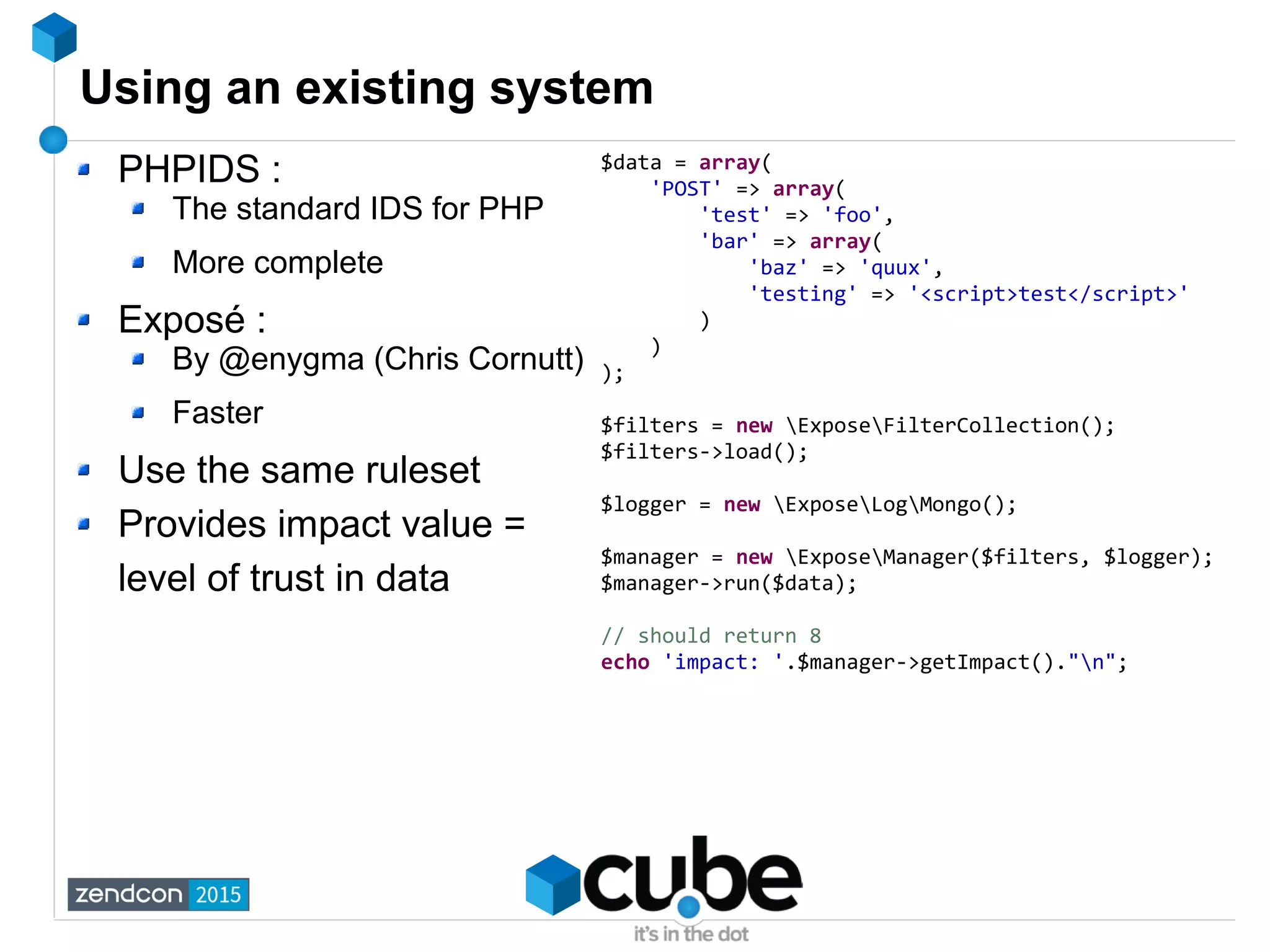 Using an existing system
PHPIDS :
The standard IDS for PHP
More complete
Exposé :
By @enygma (Chris Cornutt)
Faster
Use the same ruleset
Provides impact value =
level of trust in data
$data = array(
'POST' => array(
'test' => 'foo',
'bar' => array(
'baz' => 'quux',
'testing' => '<script>test</script>'
)
)
);
$filters = new ExposeFilterCollection();
$filters->load();
$logger = new ExposeLogMongo();
$manager = new ExposeManager($filters, $logger);
$manager->run($data);
// should return 8
echo 'impact: '.$manager->getImpact()."n";
 