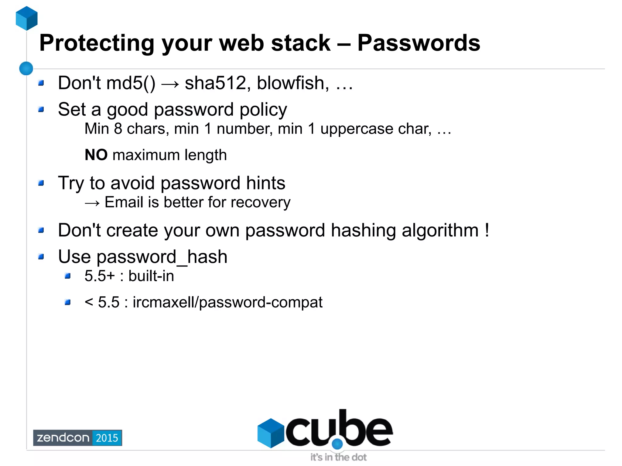 Protecting your web stack – Passwords
Don't md5() → sha512, blowfish, …
Set a good password policy
Min 8 chars, min 1 number, min 1 uppercase char, …
NO maximum length
Try to avoid password hints
→ Email is better for recovery
Don't create your own password hashing algorithm !
Use password_hash
5.5+ : built-in
< 5.5 : ircmaxell/password-compat
 