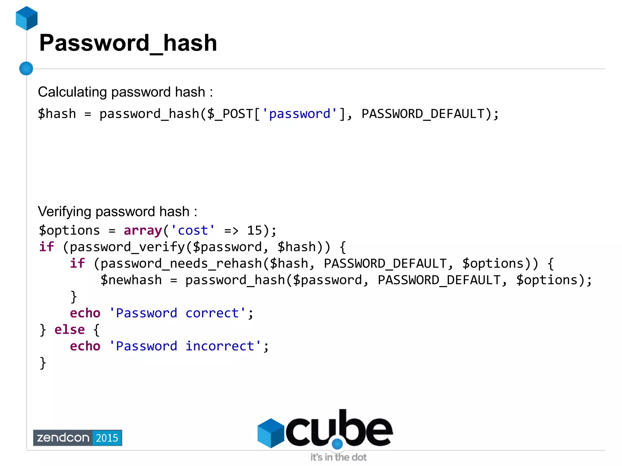 Password_hash
$hash = password_hash($_POST['password'], PASSWORD_DEFAULT);
$options = array('cost' => 15);
if (password_verify($password, $hash)) {
if (password_needs_rehash($hash, PASSWORD_DEFAULT, $options)) {
$newhash = password_hash($password, PASSWORD_DEFAULT, $options);
}
echo 'Password correct';
} else {
echo 'Password incorrect';
}
Calculating password hash :
Verifying password hash :
 