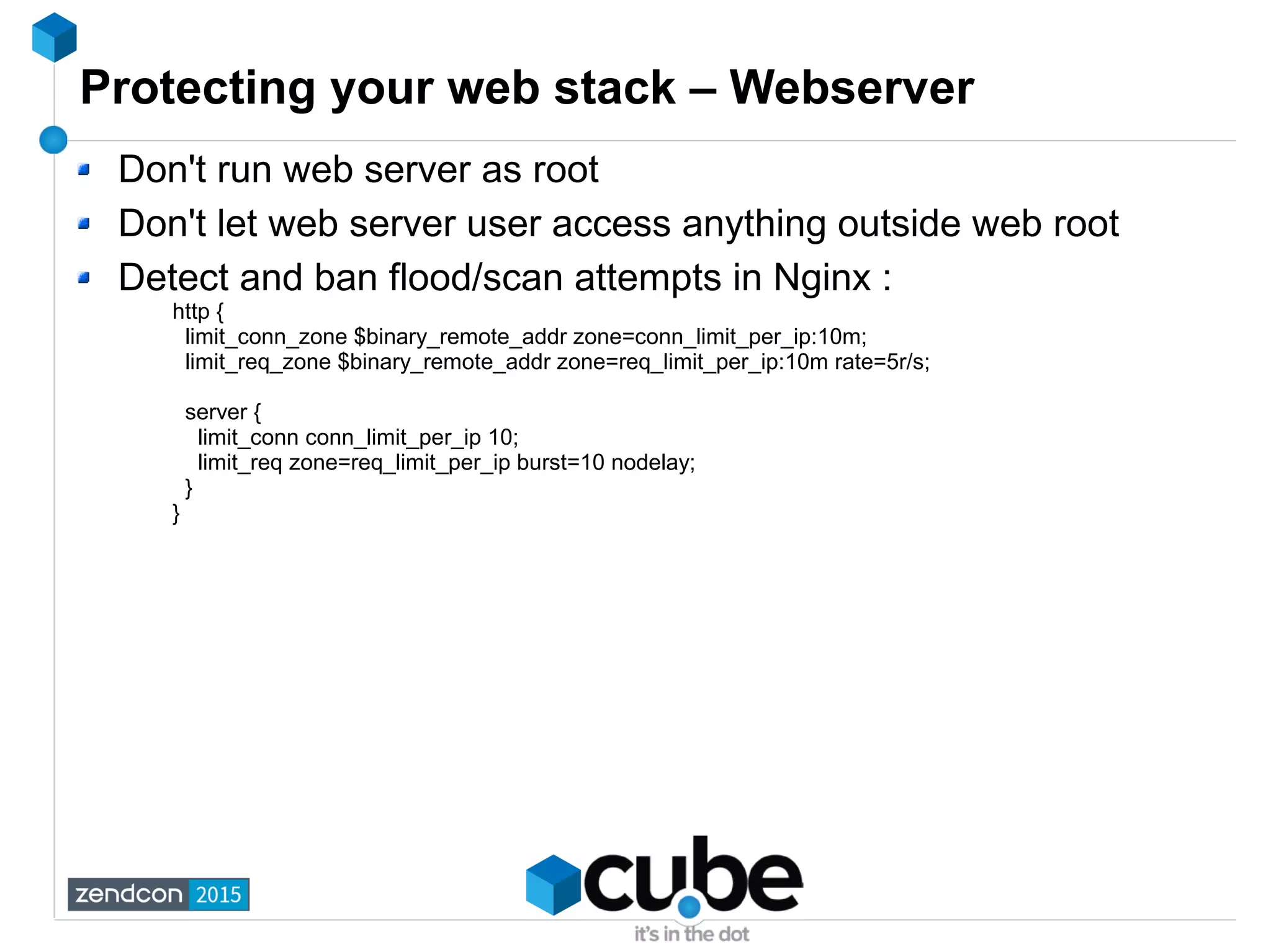 Protecting your web stack – Webserver
Don't run web server as root
Don't let web server user access anything outside web root
Detect and ban flood/scan attempts in Nginx :
http {
limit_conn_zone $binary_remote_addr zone=conn_limit_per_ip:10m;
limit_req_zone $binary_remote_addr zone=req_limit_per_ip:10m rate=5r/s;
server {
limit_conn conn_limit_per_ip 10;
limit_req zone=req_limit_per_ip burst=10 nodelay;
}
}
 
