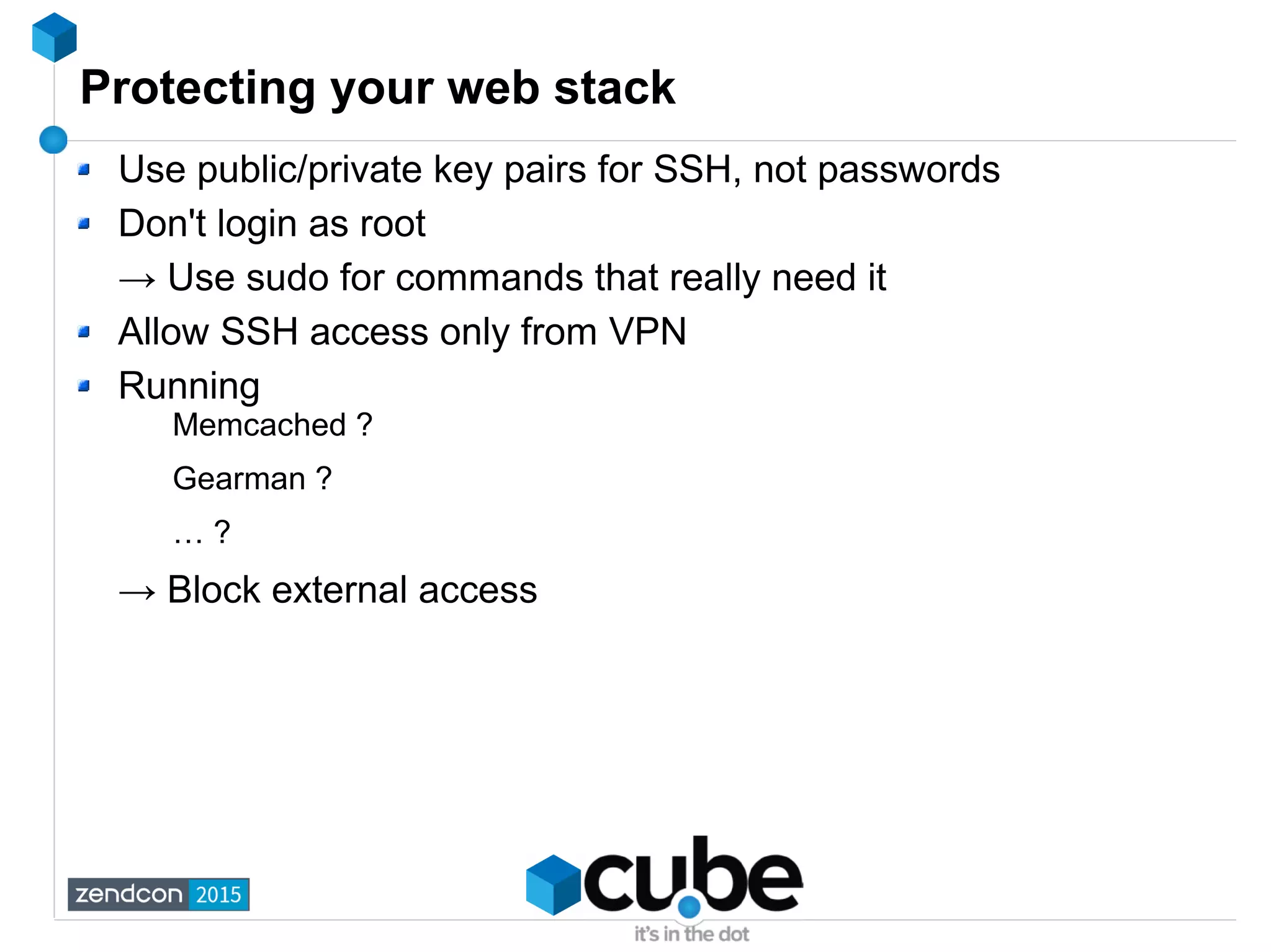Protecting your web stack
Use public/private key pairs for SSH, not passwords
Don't login as root
→ Use sudo for commands that really need it
Allow SSH access only from VPN
Running
Memcached ?
Gearman ?
… ?
→ Block external access
 