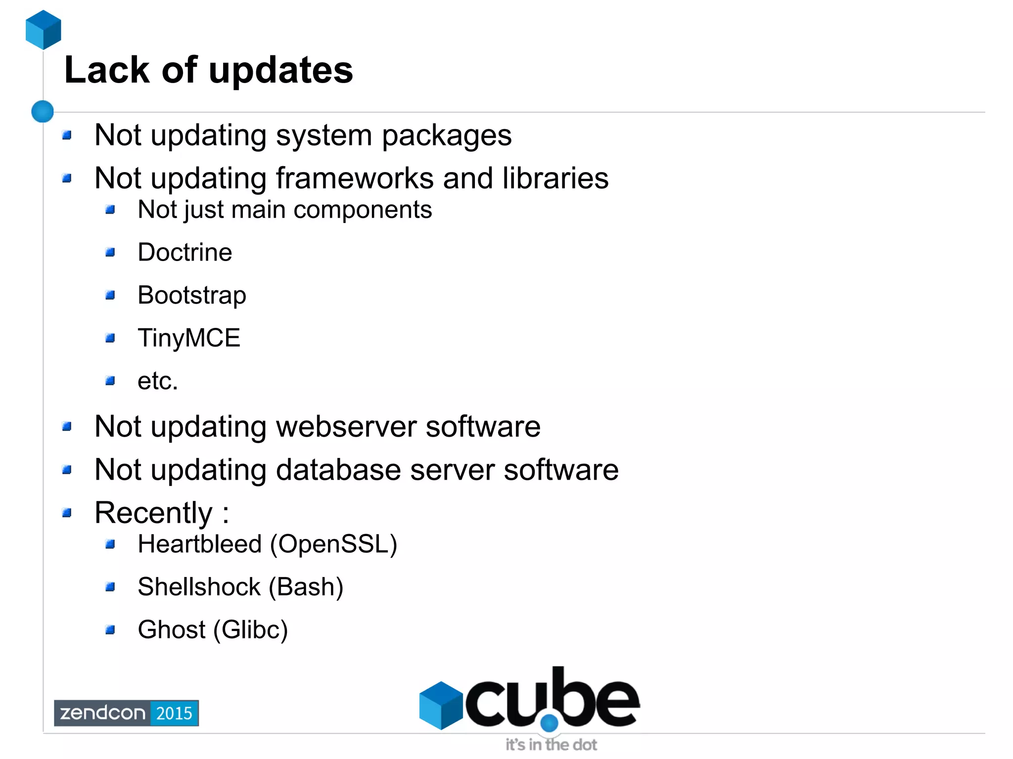 Lack of updates
Not updating system packages
Not updating frameworks and libraries
Not just main components
Doctrine
Bootstrap
TinyMCE
etc.
Not updating webserver software
Not updating database server software
Recently :
Heartbleed (OpenSSL)
Shellshock (Bash)
Ghost (Glibc)
 