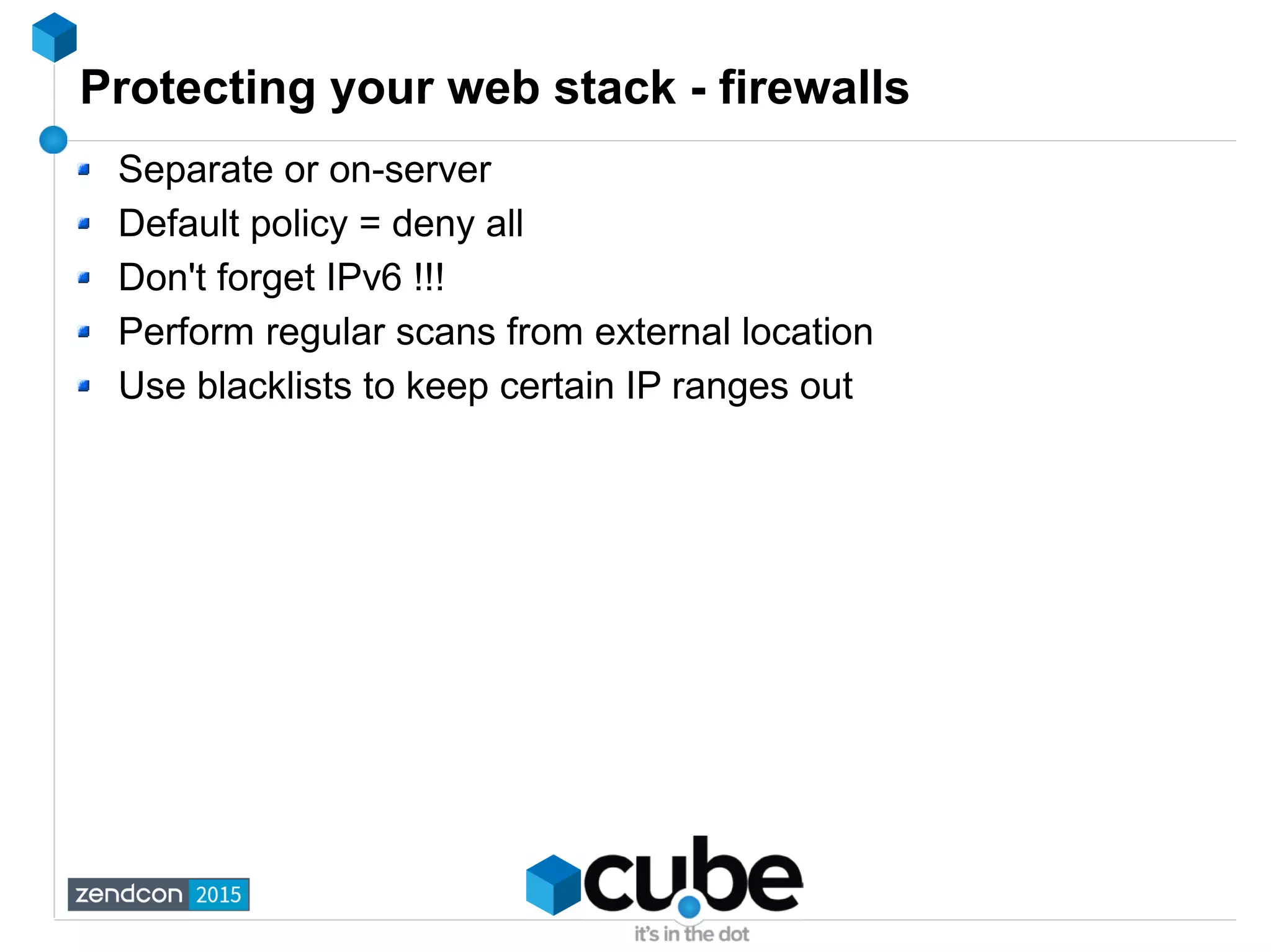 Protecting your web stack - firewalls
Separate or on-server
Default policy = deny all
Don't forget IPv6 !!!
Perform regular scans from external location
Use blacklists to keep certain IP ranges out
 