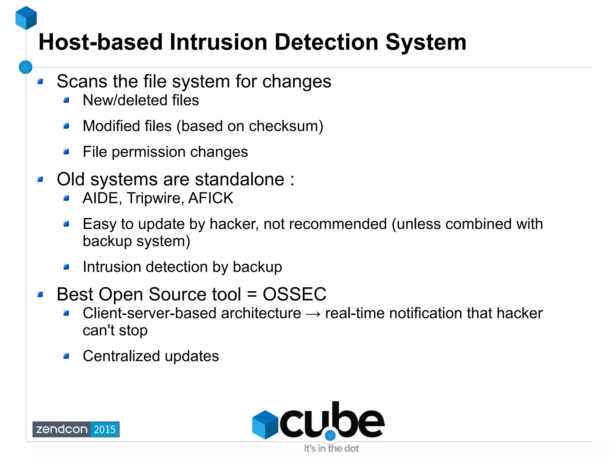 Host-based Intrusion Detection System
Scans the file system for changes
New/deleted files
Modified files (based on checksum)
File permission changes
Old systems are standalone :
AIDE, Tripwire, AFICK
Easy to update by hacker, not recommended (unless combined with
backup system)
Intrusion detection by backup
Best Open Source tool = OSSEC
Client-server-based architecture → real-time notification that hacker
can't stop
Centralized updates
 