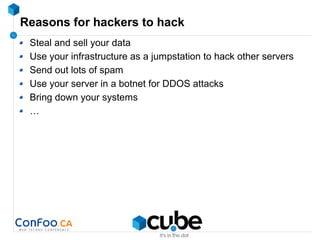 Reasons for hackers to hack
Steal and sell your data
Use your infrastructure as a jumpstation to hack other servers
Send out lots of spam
Use your server in a botnet for DDOS attacks
Bring down your systems
…
 