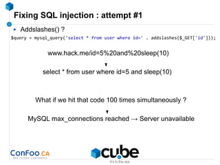 Fixing SQL injection : attempt #1
Addslashes() ?
$query = mysql_query('select * from user where id=' . addslashes($_GET['id']));
www.hack.me/id=5%20and%20sleep(10)
select * from user where id=5 and sleep(10)
What if we hit that code 100 times simultaneously ?
MySQL max_connections reached → Server unavailable
 