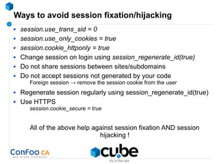 Ways to avoid session fixation/hijacking
session.use_trans_sid = 0
session.use_only_cookies = true
session.cookie_httponly = true
Change session on login using session_regenerate_id(true)
Do not share sessions between sites/subdomains
Do not accept sessions not generated by your code
Foreign session → remove the session cookie from the user
Regenerate session regularly using session_regenerate_id(true)
Use HTTPS
session.cookie_secure = true
All of the above help against session fixation AND session
hijacking !
 