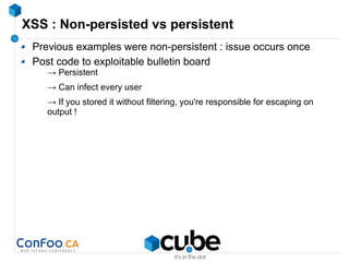 XSS : Non-persisted vs persistent
Previous examples were non-persistent : issue occurs once
Post code to exploitable bulletin board
→ Persistent
→ Can infect every user
→ If you stored it without filtering, you're responsible for escaping on
output !
 