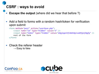 CSRF : ways to avoid
Escape the output (where did we hear that before ?)
Add a field to forms with a random hash/token for verification
upon submit
Check the referer header
→ Easy to fake
<form method="post" action="userSave.php">
<input name="id" type="hidden" value="5" />
<input name="token" type="hidden" value="a4gjogaihfs8ah4gisadhfgifdgfg" />
rest of the form
</form>
 