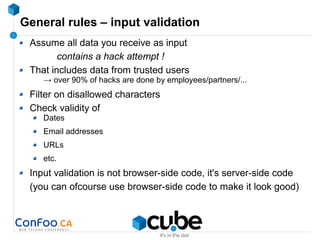 General rules – input validation
Assume all data you receive as input
contains a hack attempt !
That includes data from trusted users
→ over 90% of hacks are done by employees/partners/...
Filter on disallowed characters
Check validity of
Dates
Email addresses
URLs
etc.
Input validation is not browser-side code, it's server-side code
(you can ofcourse use browser-side code to make it look good)
 