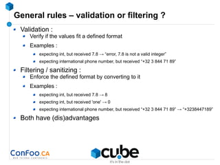 General rules – validation or filtering ?
Validation :
Verify if the values fit a defined format
Examples :
expecting int, but received 7.8 → “error, 7.8 is not a valid integer”
expecting international phone number, but received “+32 3 844 71 89”
Filtering / sanitizing :
Enforce the defined format by converting to it
Examples :
expecting int, but received 7.8 → 8
expecting int, but received 'one' → 0
expecting international phone number, but received “+32 3 844 71 89” → “+3238447189”
Both have (dis)advantages
 