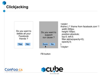 Clickjacking
Do you want to
support
our cause ?
NoSure
Do you want to
delete all your
Facebook
friends ?
Yes No
FB button
<style>
iframe { /* iframe from facebook.com */
width:300px;
height:100px;
position:absolute;
top:0; left:0;
filter:alpha(opacity=0);
opacity:0;
}
</style>
 